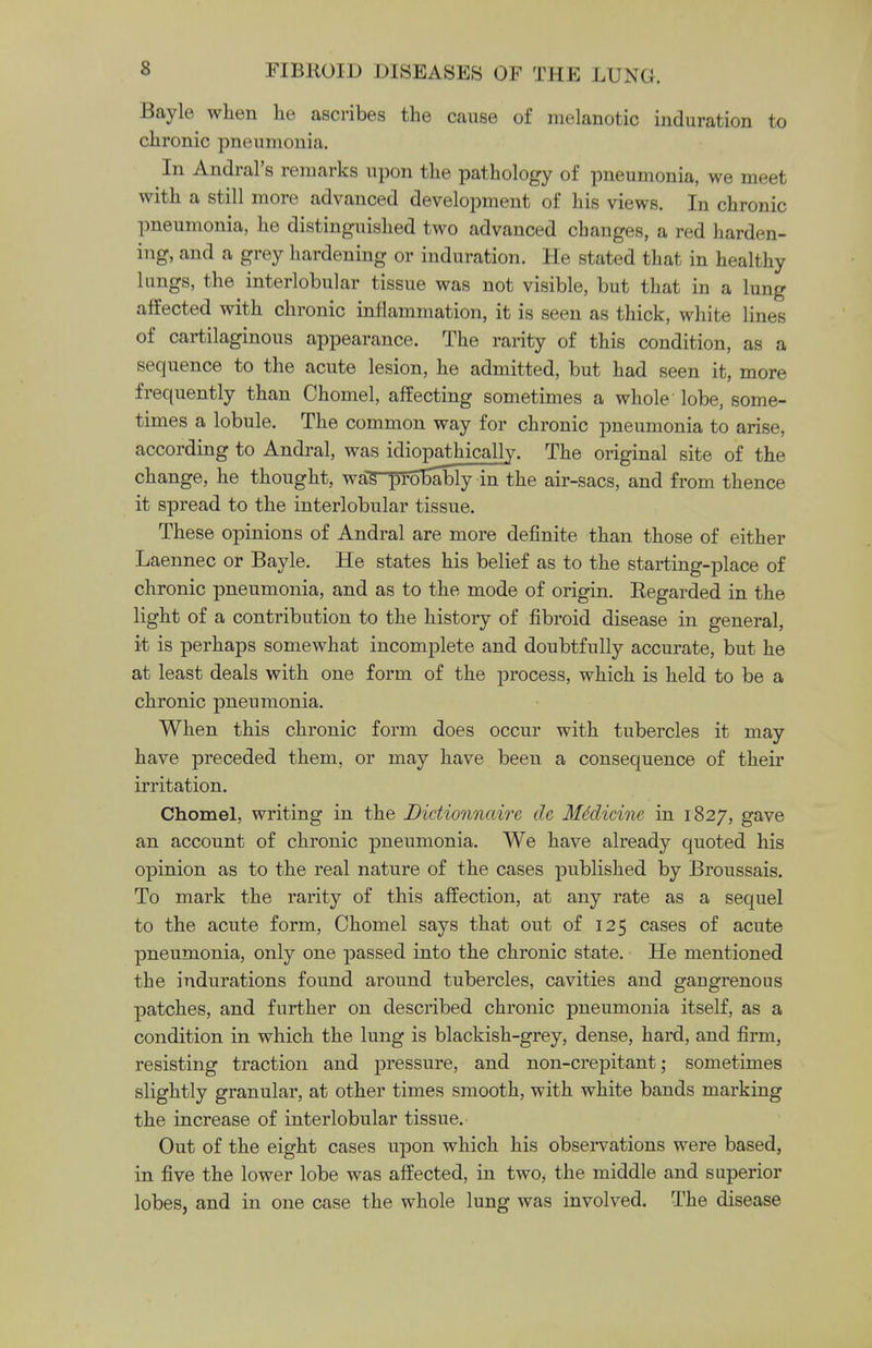 Bayle when he ascribes the cause of melanotic induration to chronic pneumonia. In AndraFs remarks upon the pathology of pneumonia, we meet with a still more advanced development of his views. In chronic pneumonia, he distinguished two advanced changes, a red harden- ing, and a grey hardening or induration. He stated that in healthy lungs, the interlobular tissue was not visible, but that in a lung affected with chronic inflammation, it is seen as thick, white lines of cartilaginous appearance. The rarity of this condition, as a sequence to the acute lesion, he admitted, but had seen it, more frequently than Chomel, affecting sometimes a whole lobe, some- times a lobule. The common way for chronic pneumonia to arise, according to Andral, was idiopathically. The original site of the change, he thought, was-pTolmbly in the air-sacs, and from thence it spread to the interlobular tissue. These opinions of Andral are more definite than those of either Laennec or Bayle. He states his belief as to the starting-place of chronic pneumonia, and as to the mode of origin. Eegarded in the light of a contribution to the history of fibroid disease in general, it is perhaps somewhat incomplete and doubtfully accurate, but he at least deals with one form of the process, which is held to be a chronic pneumonia. When this chronic form does occur with tubercles it may have preceded them, or may have been a consequence of their irritation. Chomel, writing in the Dictionnaire de Medicine in 1827, gave an account of chronic pneumonia. We have already quoted his opinion as to the real nature of the cases published by Broussais. To mark the rarity of this affection, at any rate as a sequel to the acute form, Chomel says that out of 125 cases of acute pneumonia, only one passed into the chronic state. He mentioned the indurations found around tubercles, cavities and gaugrenous patches, and further on described chronic pneumonia itself, as a condition in which the lung is blackish-grey, dense, hard, and firm, resisting traction and pressure, and non-crepitant; sometimes slightly granular, at other times smooth, with white bands marking the increase of interlobular tissue. Out of the eight cases upon which his observations were based, in five the lower lobe was affected, in two, the middle and superior lobes, and in one case the whole lung was involved. The disease