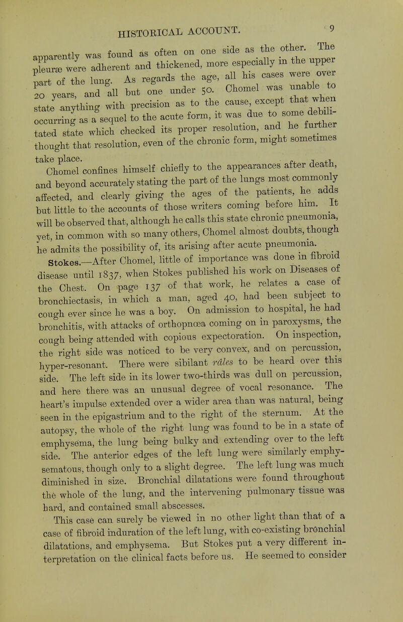 apparently was found as often on one side - the other The JLb were adherent and thickened, more especially in the upper part of the lung. As regards the age, all his cases were over T yl and III but 1 under 5o. Chomel was unaUe to state anythino- with precision as to the cause, except that when S aWl I the acute form, it was due tc, eome debih toted stfte which checked its proper resolution, and he further thought that resolution, even of the cbronic form, might sometimes ^ Ohomel confines himself chiefly to the appearances after death, and beyond accurately stating the part of the lungs most commonly affected, and clearly giving the ages of the patients, he adds but little to the accounts of those writers coming before him. Lt will be observed that, although he calls this state chronic pneumonia yet in common with so many others, Ohomel almost doubts, though he 'admits the possibility of, its arising after acute pneumonia Stokes —After Ohomel, little of importance was done m fibroid disease until 1837, when Stokes published his work on Diseases of the Chest. On page 137 of that work, he relates a case ot bronchiectasis, in which a man, aged 40, bad been subject to cough ever since he was a boy. On admission to hospital, he had bronchitis, with attacks of orthopnoea coming on in paroxysms, the cough being attended with copious expectoration. On inspection, the right side was noticed to be very convex, and on percussion, hyper-resonant. There were sibilant rdles to be heard over this side. The left side in its lower two-thirds was dull on percussion, and here there was an unusual degree of vocal resonance. The heart's impulse extended over a wider area than was natural, being seen in the epigastrium and to the right of the sternum. At the autopsy, the whole of the right lung was found to be in a state of emphysema, the lung being bulky and extending over to the left side. The anterior edges of the left lung were similarly emphy- sematous, though only to a slight degree. The left lung was much diminished in size. Bronchial dilatations were found throughout the whole of the lung, and the intervening pulmonary tissue was hard, and contained small abscesses. This case can surely be viewed in no other light than that of a case of fibroid induration of the left lung, with co-existing bronchial dilatations, and emphysema. But Stokes put a very different in- terpretation on the clinical facts before us. He seemed to consider