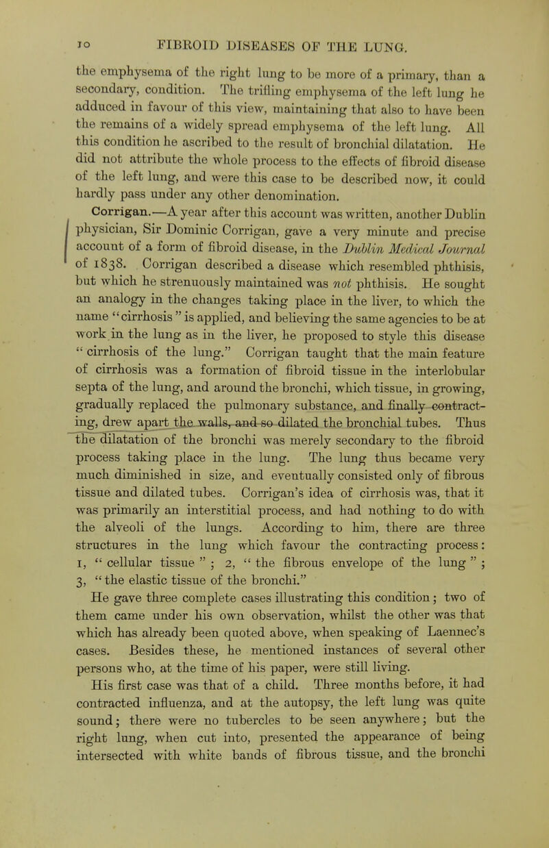 the emphysema of the right lung to be more of a primary, than a secondary, condition. The trifling emphysema of the left lung he adduced in favour of this view, maintaining that also to have been the remains of a widely spread emphysema of the left lung. All this condition he ascribed to the result of bronchial dilatation, i [e did not attribute the whole process to the effects of fibroid disease of the left lung, and were this case to be described now, it could hardly pass under any other denomination. Corrigan.—A year after this account was written, another Dublin physician, Sir Dominic Corrigan, gave a very minute and precise account of a form of fibroid disease, in the Dublin Medical Journal of 1838. Corrigan described a disease which resembled phthisis, but which he strenuously maintained was not phthisis. He sought an analogy in the changes taking place in the liver, to which the name cirrhosis  is applied, and believing the same agencies to be at work in the lung as in the liver, he proposed to style this disease  cirrhosis of the lung. Corrigan taught that the main feature of cirrhosis was a formation of fibroid tissue in the interlobular septa of the lung, and around the bronchi, which tissue, in growing, gradually replaced the pulmonary substance, and finally contract- ing, drew apart the walls, and so dilated the bronchial tubes. Thus the dilatation of the bronchi was merely secondary to the fibroid process taking place in the lung. The lung thus became very much diminished in size, and eventually consisted only of fibrous tissue and dilated tubes. Corrigan's idea of cirrhosis was, that it was primarily an interstitial process, and had nothing to do with the alveoli of the lungs. According to him, there are three structures in the lung which favour the contracting process: 1,  cellular tissue  ; 2,  the fibrous envelope of the lung  ; 3, the elastic tissue of the bronchi. He gave three complete cases illustrating this condition; two of them came under his own observation, whilst the other was that which has already been quoted above, when speaking of Laennec's cases. Besides these, he mentioned instances of several other persons who, at the time of his paper, were still living. His first case was that of a child. Three months before, it had contracted influenza, and at the autopsy, the left lung was quite sound; there were no tubercles to be seen anywhere; but the right lung, when cut into, presented the appearance of being intersected with white bands of fibrous tissue, and the bronchi