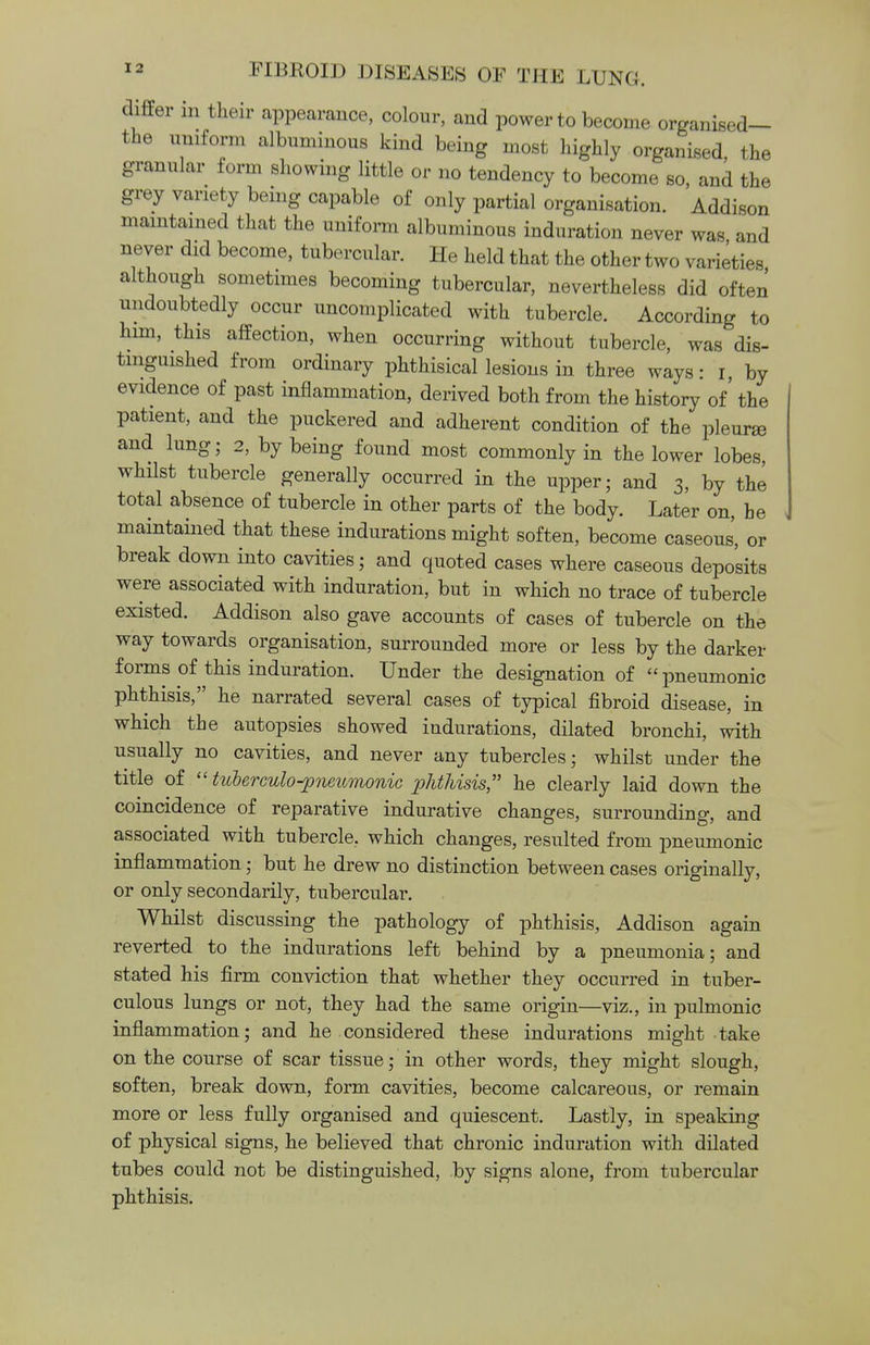 differ in their appearance, colour, and power to become organised— the uniform albuminous kind being most highly organised, the granular form showing little or no tendency to become so, and the grey variety being capable of only partial organisation. Addison maintained that the uniform albuminous induration never was and never did become, tubercular. He held that the other two varieties although sometimes becoming tubercular, nevertheless did often undoubtedly occur uncomplicated with tubercle. According to him, this affection, when occurring without tubercle, was dis- tinguished from ordinary phthisical lesions in three ways: i by evidence of past inflammation, derived both from the history of' the patient, and the puckered and adherent condition of the pleurae and lung; 2, by being found most commonly in the lower lobes, whilst tubercle generally occurred in the upper; and 3, by the total absence of tubercle in other parts of the body. Later on, he maintained that these indurations might soften, become caseous', or break down into cavities; and quoted cases where caseous deposits were associated with induration, but in which no trace of tubercle existed. Addison also gave accounts of cases of tubercle on the way towards organisation, surrounded more or less by the darker forms of this induration. Under the designation of pneumonic phthisis, he narrated several cases of typical fibroid disease, in which the autopsies showed indurations, dilated bronchi, with usually no cavities, and never any tubercles; whilst under the title of  tuberculo-pneiLmonic phthisis , he clearly laid down the coincidence of reparative indurative changes, surrounding, and associated with tubercle., which changes, resulted from pneumonic inflammation; but he drew no distinction between cases originally, or only secondarily, tubercular. Whilst discussing the pathology of phthisis, Addison again reverted to the indurations left behind by a pneumonia; and stated his firm conviction that whether they occurred in tuber- culous lungs or not, they had the same origin—viz., in pulmonic inflammation; and he considered these indurations might take on the course of scar tissue; in other words, they might slough, soften, break down, form cavities, become calcareous, or remain more or less fully organised and quiescent. Lastly, in speaking of physical signs, he believed that chronic induration with dilated tubes could not be distinguished, by signs alone, from tubercular phthisis.