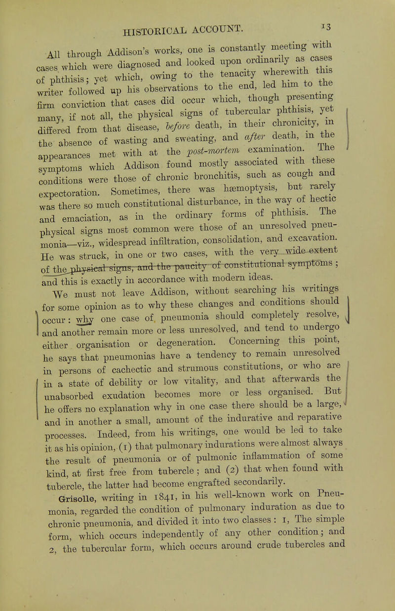All through Addison's works, one is constantly meeting with cast which were diagnosed and looked upon ordinarily as cases phthisis; yet whifh, owing to the tenacity wherewith^ thi writer followed up his observations to the end, led him to the r«Sa that cases did occur which, though presenting Iny if not all, the physical signs of tubercular phthisis, yet differed from that disease, ie/ore death, in their chronicity m the absence of wasting and sweating, and after death, m the appearances met with at the post-irwrtem examination. The symptoms which Addison found mostly associated with these conditions were those of chronic bronchitis, such as cough and expectoration. Sometimes, there was haemoptysis, but rarely was there so much constitutional disturbance, in the way of hectic and emaciation, as in the ordinary forms of phthisis. The physical signs most common were those of an unresolved pneu- monia-vrz., widespread infiltration, consolidation, and excavation. He was struck, in one or two cases, with the very wide extent oj^piysi^^ constitutional symptoms ; and this is exactly in accordance with modern ideas. We must not leave Addison, without searching his writings for some opinion as to why these changes and conditions should occur: why one case of, pneumonia should completely resolve, and another remain more or less unresolved, and tend to undergo either organisation or degeneration. Concerning this point he says that pneumonias have a tendency to remain unresolved in persons of cachectic and strumous constitutions, or who are in a state of debility or low vitality, and that afterwards the nnabsorbed exudation becomes more or less organised. But he offers no explanation why in one case there should be a large, « and in another a small, amount of the indurative and reparative processes. Indeed, from his writings, one would be led to take it as his opinion, (i) that pulmonary indurations were almost always the result of pneumonia or of pulmonic inflammation of some kind, at first free from tubercle ; and (2) that when found with tubercle, the latter had become engrafted secondarily. Grisolle, writing in 1841, in his well-known work on Pneu- monia, regarded the condition of pulmonary induration as due to chronic pneumonia, and divided it into two classes : 1, The simple form, which occurs independently of any other condition; and 2, the tubercular form, which occurs around crude tubercles and
