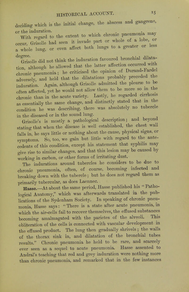 deciding which is the initial change, the abscess and gangrene, or the induration. . , With regard to the extent to which chrome pneumonia may occur, Grisolle had seen it invade part or whole of a lobe or a whole lung, or even affect both lungs to a greater or less deGrTsolle did not think the induration favoured bronchial dilata- tion, although he allowed that the latter affection occurred with chionic P—ia; he criticised the opinion of Durand-Fardel adversely, and held that the dilatations probably preceded the induration. Again, although Grisolle admitted the pleurae to be often affected, yet he would not allow them to be more so in the chronic than in the acute variety. Lastly, he regarded cirrhosis as essentially the same change, and distinctly stated that m the condition he was describing, there was absolutely no tubercle in the diseased or in the sound lung. Grisolle's is mostly a pathological description; and beyond stating that when the disease is well established, the chest wall falls in, he says little or nothing about the cause, physical signs, or symptoms. So, too, we gain but little with regard to the ante- cedents of this condition, except his statement that syphilis may give rise to similar changes, and that this lesion may be caused by working in carbon, or other forms of irritating dust. The indurations around tubercles he considers to be due to chronic pneumonia, often, of course, becoming infected and breaking down with the tubercle; but he does not regard them as primarily tubercular, as does Laennec. Hasse —At about the same period, Hasse published his  Patho- logical Anatomy, which was afterwards translated in the pub- lications of the Sydenham Society. In speaking of chronic pneu- monia, Hasse says:  There is a state after acute pneumonia, in which'the air-cells fail to recover themselves, the effused substances becoming amalmagated with the parietes of the alveoli. This obliteration of the cells is connected with vascular development in the effused product. The lung then gradually shrivels ; the walls of the thorax sink in, and dilatation of the bronchial tubes results. Chronic pneumonia he held to be rare, and scarcely ever seen as a sequel to acute pneumonia. Hasse assented to Andral's teaching that red and grey induration were nothing more than chronic pneumonia, and remarked that in the few instances