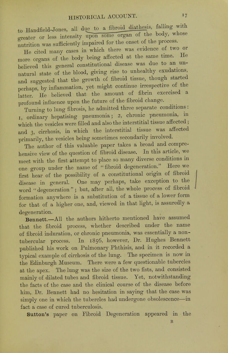 to Handfield-Jones, all due to a fibroidjiathesis, falling with greater or less intensity u>n some^gan of the body, whose nutrition was sufficiently impaired for the onset of the process. He cited many cases in which there was evidence of two or more organs of the body being affected at the same time. He believed this general constitutional disease was due to an un- natural state of the blood, giving rise to unhealthy exudations and suggested that the growth of fibroid tissue, though started perhaps, by inflammation, yet might continue irrespective of the latter. He believed that the amount of fibrin exercised a profound influence upon the future of the fibroid change. Turning to lung fibrosis, he admitted three separate conditions : I, ordinary hepatising pneumonia; 2, chronic pneumonia, in which the vesicles were filled and also the interstitial tissue affected; and 3, cirrhosis, in which the interstitial tissue was affected primarily, the vesicles being sometimes secondarily involved. The author of this valuable paper takes a broad and compre- hensive view of the question of fibroid disease. In this article, we meet with the first attempt to place so many diverse conditions in one group under the name of  fibroid degeneration. Here we first hear of the possibility of a constitutional origin of fibroid disease in general. One may perhaps, take exception to the word degeneration; but, after all, the whole process of fibroid formation anywhere is a substitution of a tissue of a lower form for that of a higher one, and, viewed in that light, is assuredly a degeneration. Bennett.—All the authors hitherto mentioned have assumed that the fibroid process, whether described under the name of fibroid induration, or chronic pneumonia, was essentially a non- tubercular process. In 1856, however, Dr. Hughes Bennett published his work on Pulmonary Phthisis, and in it recorded a typical example of cirrhosis of the lung. The specimen is now in the Edinburgh Museum. There were a few questionable tubercles at the apex. The lung was the size of the two fists, and consisted mainly of dilated tubes and fibroid tissue. Yet, notwithstanding the facts of the case and the clinical course of the disease before him, Dr. Bennett had no hesitation in saying that the case was simply one in which the tubercles had undergone obsolescence—in fact a case of cured tuberculosis. Sutton's paper on Fibroid Degeneration appeared in the B