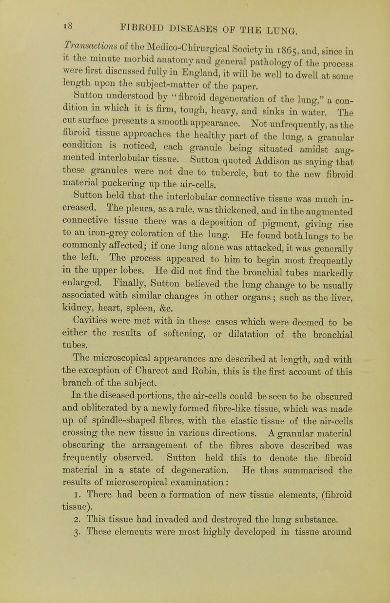 Transactions of the Medico-Chirurgical Society in 1865, and, since in it the minute morbid anatomy and general pathology of the process were first discussed fully in England, it will be well to dwell at some length upon the subject-matter of the paper. Sutton understood by fibroid degeneration of the lung, a con- dition in which it is firm, tough, heavy, and sinks in water. The out surface presents a smooth appearance. Not unfrequently, as the fibroid tissue approaches the healthy part of the lung, a granular condition is noticed, each granule being situated amidst aug- mented interlobular tissue. Sutton quoted Addison as saying that these granules were not due to tubercle, but to the new fibroid material puckering up the air-cells. Sutton held that the interlobular connective tissue was much in- creased.^ The pleura, as a rule, was thickened, and in the augmented connective tissue there was a deposition of pigment, giving rise to an iron-grey coloration of the lung. He found both lungs to be commonly affected; if one lung alone was attacked, it was generally the left. The process appeared to him to begin most frequently in the upper lobes. He did not find the bronchial tubes markedly enlarged. Finally, Sutton believed the lung change to be usually associated with similar changes in other organs; such as the liver, kidney, heart, spleen, &c. Cavities were met with in these cases which were deemed to be either the results of softening, or dilatation of the bronchial tubes. The microscopical appearances are described at length, and with the exception of Charcot and Robin, this is the first account of this branch of the subject. In the diseased portions, the air-cells could be seen to be obscured and obliterated by a newly formed fibre-like tissue, which was made up of spindle-shaped fibres, with the elastic tissue of the air-cells crossing the new tissue in various directions. A granular material obscuring the arrangement of the fibres above described was frequently observed. Sutton held this to denote the fibroid material in a state of degeneration. He thus summarised the results of microscropical examination : 1. There had been a formation of new tissue elements, (fibroid tissue). 2. This tissue had invaded and destroyed the lung substance. 3. These elements were most highly developed in tissue around