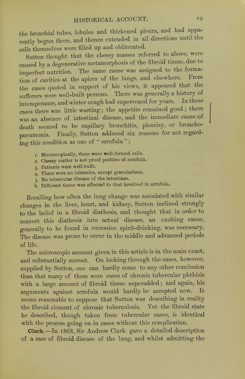 the bronchial tubes, lobules and thickened pleura, and had appa- rently begun there, and thence extended in all directions until the cells themselves were filled up and obliterated. Sutton thought that the cheesy masses referred to above, were caused by a degenerative metamorphosis of the fibroid tissue, due to imperfect nutrition. The same cause was assigned to the forma- tion of cavities at the apices of the lungs, and elsewhere. From the cases quoted in support of his views, it appeared that the sufferers were well-built persons. There was generally a history of intemperance, and winter cough had supervened for years. In these cases there was little wasting; the appetite remained good ; there was an absence of intestinal disease, and the immediate cause \of death seemed to be capillary bronchitis, pleurisy, or broncho- pneumonia. Finally, Sutton adduced six reasons for not regard- ing this condition as one of  scrofula  : 1. Microscopically, there were well-formed cells. 2. Cheesy matter is not proof positive of scrofula. 3. Patients were well-built. 4. There were no tubercles, except granulations. 5. No tubercular disease of the intestines. 6. Different tissue was affected to that involved in scrofula. Recalling how often the lung change was associated with similar changes in the liver, heart, and kidney, Sutton inclined strongly to the belief in a fibroid diathesis, and thought that in order to convert this diathesis into actual disease, an exciting cause, generally to be found in excessive spirit-drinking, was necessary. The disease was prone to occur in the middle and advanced periods of life. The microscopic account given in this article is in the main exact, and substantially correct. On looking through the cases, however, supplied by Sutton, one can hardly come to any other conclusion than that many of them were cases of chronic tubercular phthisis with a large amount of fibroid tissue superadded; and again, his arguments against scrofula would hardly be accepted now. It seems reasonable to suppose that Sutton was describing in reality the fibroid element of chronic tuberculosis. Yet the fibroid state he described, though taken from tubercular cases, is identical with the process going on in cases without this complication. Clark.—In 1868, Sir Andrew Clark gave a detailed description of a case of fibroid disease of the lung, and whilst admitting the