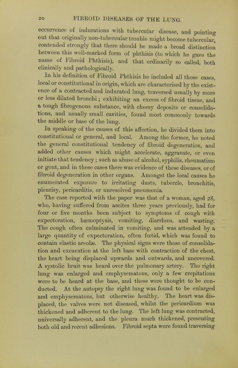 occurrence of indurations with tubercular disease, and pointing out that originally non-tubercular trouble might become tubercular, contended strongly that there should be made a broad distinction between this well-marked form of phthisis (to which he gave the name of Fibroid Phthisis), and that ordinarily so called, both clinically and pathologically. In his definition of Fibroid Phthisis he included all those cases, local or constitutional in origin, which are characterised by the exist- ence of a contracted and indurated lung, traversed usually by more or less dilated bronchi; exhibiting an excess of fibroid tissue, and a tough fibrogenous substance, with cheesy deposits or consolida- tions, and usually small cavities, found most commonly towards the middle or base of the lung. In speaking of the causes of this affection, he divided them into constitutional or general, and local. Among the former, he noted the general constitutional tendency of fibroid degeneration, and added other causes which might accelerate, aggravate, or even initiate that tendency; such as abuse of alcohol, syphilis, rheumatism or gout, and in these cases there was evidence of these diseases, or of fibroid degeneration in other organs. Amongst the local causes he enumerated exposure to irritating dusts, tubercle, bronchitis, pleurisy, pericarditis, or unresolved pneumonia. The case reported with the paper was that of a woman, aged 28, who, having suffered from ascites three years previously, had for four or five months been subject to symptoms of cough with expectoration, haemoptysis, vomiting, diarrhoea, and wasting. The cough often culminated in vomiting, and was attended by a large quantity of expectoration, often foetid, which was found to contain elastic areolae. The physical signs were those of consolida- tion and excavation at the left base with contraction of the chest, the heart being displaced upwards and outwards, and uncovered. A systolic bruit was heard over the pulmonary artery. The right lung was enlarged and emphysematous, only a few crepitations were to be heard at the base, and these were thought to be con- ducted. At the autopsy the right lung was found to be enlarged and emphysematous, but otherwise healthy. The heart was dis- placed, the valves were not diseased, whilst the pericardium was thickened and adherent to the lung. The left lung was contracted, universally adherent, and the pleura much thickened, presenting both old and recent adhesions. Fibroid septa were found traversing