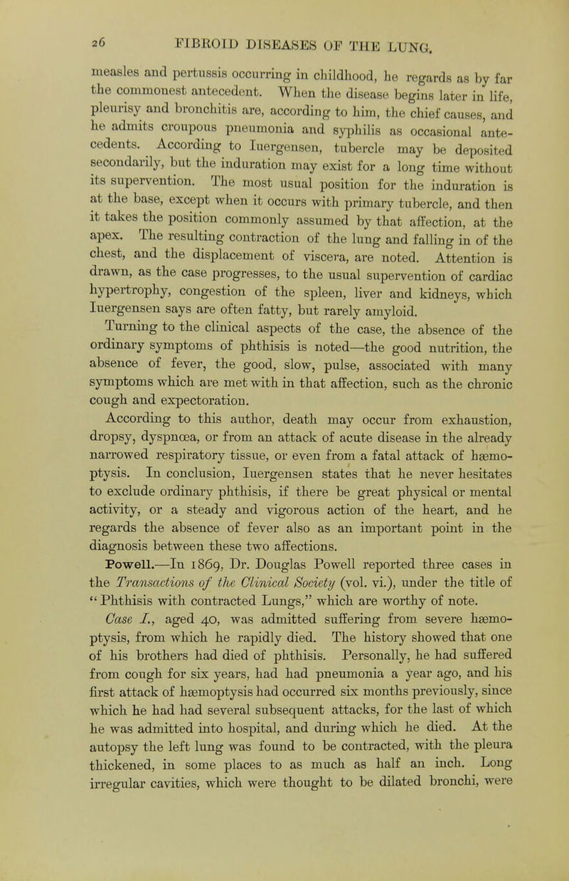 measles and pertussis occurring in childhood, he regards as by far the commonest antecedent. When the disease begins later in life, pleurisy and bronchitis are, according to him, the chief causes, and he admits croupous pneumonia and syphilis as occasional ante- cedents. According to Iuergensen, tubercle may be deposited secondarily, but the induration may exist for a long time without its supervention. The most usual position for the induration is at the base, except when it occurs with primary tubercle, and then it takes the position commonly assumed by that affection, at the apex. The resulting contraction of the lung and falling in of the chest, and the displacement of viscera, are noted. Attention is drawn, as the case progresses, to the usual supervention of cardiac hypertrophy, congestion of the spleen, liver and kidneys, which Iuergensen says are often fatty, but rarely amyloid. Turning to the clinical aspects of the case, the absence of the ordinary symptoms of phthisis is noted—the good nutrition, the absence of fever, the good, slow, pulse, associated with many symptoms which are met with in that affection, such as the chronic cough and expectoration. According to this author, death may occur from exhaustion, dropsy, dyspnoea, or from an attack of acute disease in the already narrowed respiratory tissue, or even from a fatal attack of haemo- ptysis. In conclusion, Iuergensen states that he never hesitates to exclude ordinary phthisis, if there be great physical or mental activity, or a steady and vigorous action of the heart, and he regards the absence of fever also as an important point in the diagnosis between these two affections. Powell.—In 1869, Dr. Douglas Powell reported three cases in the Transactions of the Clinical Society (vol. vi.), under the title of  Phthisis with contracted Lungs, which are worthy of note. Case I,, aged 40, was admitted suffering from severe haemo- ptysis, from which he rapidly died. The history showed that one of his brothers had died of phthisis. Personally, he had suffered from cough for six years, had had pneumonia a year ago, and his first attack of haemoptysis had occurred six months previously, since which he had had several subsequent attacks, for the last of which he was admitted into hospital, and during which he died. At the autopsy the left lung was found to be contracted, with the pleura thickened, in some places to as much as half an inch. Long irregular cavities, which were thought to be dilated bronchi, were