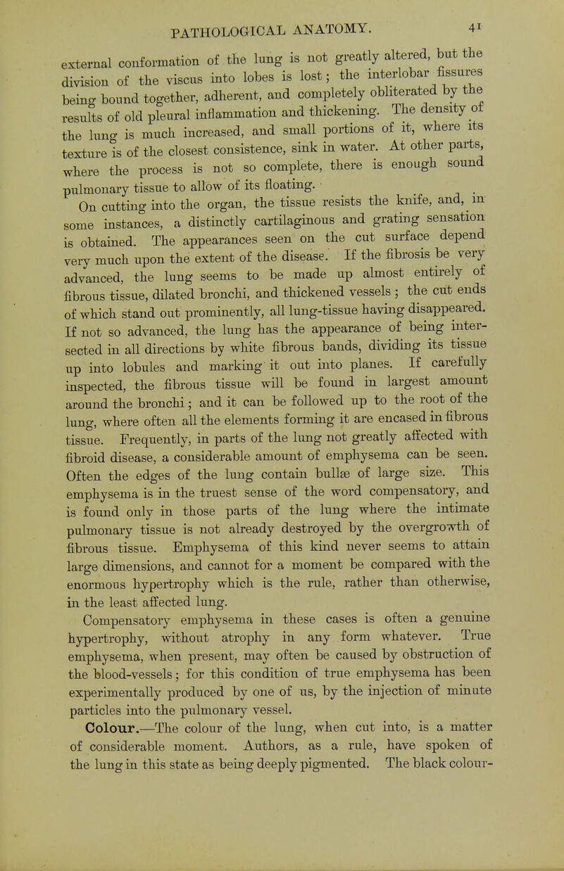 external conformation of the lung is not greatly altered, but the division of the viscus into lobes is lost; the interlobar^fissures being bound together, adherent, and completely obliterated by the results of old pleural inflammation and thickening. The density oi the lung is much increased, and small portions of it, where its texture is of the closest consistence, sink in water. At other parts, where the process is not so complete, there is enough sound pulmonary tissue to allow of its floating. On cutting into the organ, the tissue resists the knife, and, m some instances, a distinctly cartilaginous and grating sensation is obtained. The appearances seen on the cut surface depend very much upon the extent of the disease. If the fibrosis be very advanced, the lung seems to be made up almost entirely of fibrous tissue, dilated bronchi, and thickened vessels ; the cut ends of which stand out prominently, all lung-tissue having disappeared. If not so advanced, the lung has the appearance of being inter- sected in all directions by white fibrous bands, dividing its tissue up into lobules and marking' it out into planes. If carefully inspected, the fibrous tissue will be found in largest amount around the bronchi; and it can be followed up to the root of the lung, where often all the elements forming it are encased in fibrous tissue. Frequently, in parts of the lung not greatly affected with fibroid disease, a considerable amount of emphysema can be seen. Often the edges of the lung contain bullae of large size. This emphysema is in the truest sense of the word compensatory, and is found only in those parts of the lung where the intimate pulmonary tissue is not already destroyed by the overgrowth of fibrous tissue. Emphysema of this kind never seems to attain large dimensions, and cannot for a moment be compared with the enormous hypertrophy which is the rule, rather than otherwise, in the least affected lung. Compensatory emphysema in these cases is often a genuine hypertrophy, without atrophy in any form whatever. True emphysema, when present, may often be caused by obstruction of the blood-vessels; for this condition of true emphysema has been experimentally produced by one of us, by the injection of minute particles into the pulmonary vessel. Colour.—The colour of the lung, when cut into, is a matter of considerable moment. Authors, as a rule, have spoken of the lung in this state as being deeply pigmented. The black colour-