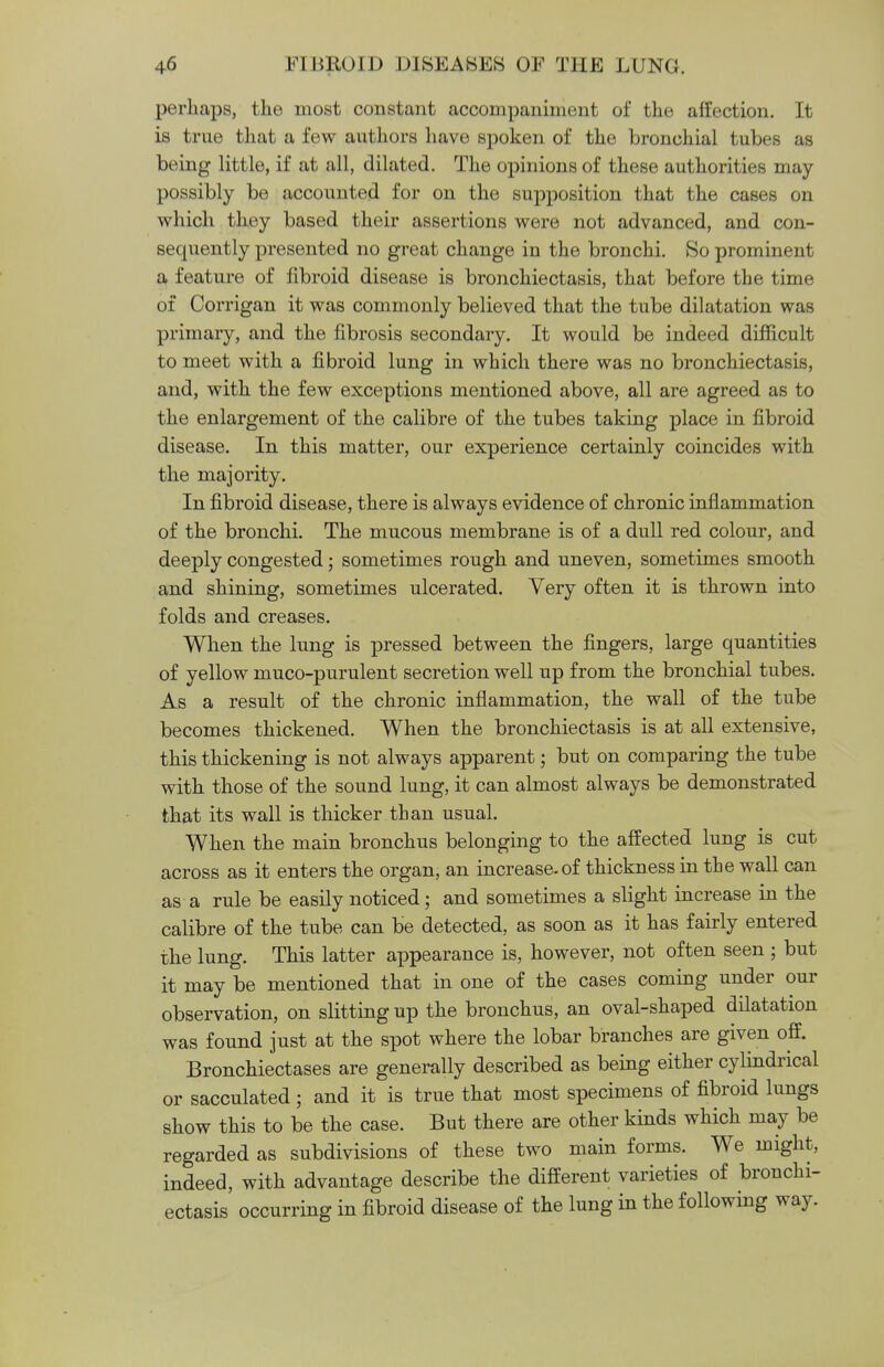 perhaps, the most constant accompaniment of the affection. It is true that a few authors have spoken of the bronchial tubes as being little, if at all, dilated. The opinions of these authorities may possibly be accounted for on the supposition that the cases on which they based their assertions were not advanced, and con- sequently presented no great change in the bronchi. So prominent a feature of fibroid disease is bronchiectasis, that before the time of Corrigan it was commonly believed that the tube dilatation was primary, and the fibrosis secondary. It would be indeed difficult to meet with a fibroid lung in which there was no bronchiectasis, and, with the few exceptions mentioned above, all are agreed as to the enlargement of the calibre of the tubes taking place in fibroid disease. In this matter, our experience certainly coincides with the majority. In fibroid disease, there is always evidence of chronic inflammation of the bronchi. The mucous membrane is of a dull red colour, and deeply congested; sometimes rough and uneven, sometimes smooth and shining, sometimes ulcerated. Very often it is thrown into folds and creases. When the lung is pressed between the fingers, large quantities of yellow muco-purulent secretion well up from the bronchial tubes. As a result of the chronic inflammation, the wall of the tube becomes thickened. When the bronchiectasis is at all extensive, this thickening is not always apparent; but on comparing the tube with those of the sound lung, it can almost always be demonstrated that its wall is thicker than usual. When the main bronchus belonging to the affected lung is cut across as it enters the organ, an increase, of thickness in the wall can as a rule be easily noticed; and sometimes a slight increase in the calibre of the tube can be detected, as soon as it has fairly entered the lung. This latter appearance is, however, not often seen ; but it may be mentioned that in one of the cases coming under our observation, on slitting up the bronchus, an oval-shaped dilatation was found just at the spot where the lobar branches are given off. Bronchiectases are generally described as being either cylindrical or sacculated; and it is true that most specimens of fibroid lungs show this to be the case. But there are other kinds which may be regarded as subdivisions of these two main forms. We might, indeed, with advantage describe the different varieties of bronchi- ectasis occurring in fibroid disease of the lung in the following way.