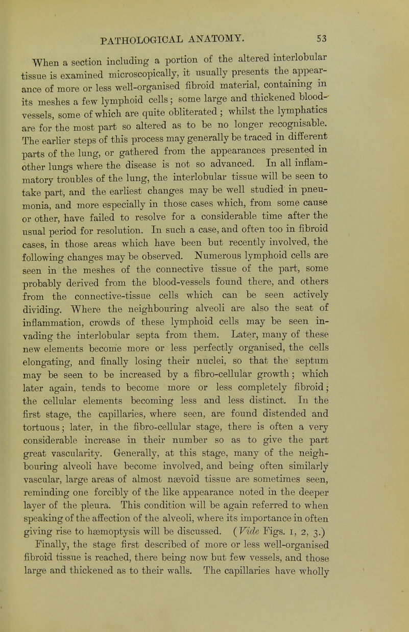 When a section including a portion of the altered interlobular tissue is examined microscopically, it usually presents the appear- ance of more or less well-organised fibroid material, containing m its meshes a few lymphoid cells; some large and thickened blood- vessels, some of which are quite obliterated ; whilst the lymphatics are for the most part so altered as to be no longer recognisable. The earlier steps of this process may generally be traced in different parts of the lung, or gathered from the appearances presented in other lungs where the disease is not so advanced. In all inflam- matory troubles of the lung, the interlobular tissue will be seen to take part, and the earliest changes may be well studied in pneu- monia, and more especially in those cases which, from some cause or other, have failed to resolve for a considerable time after the usual period for resolution. In such a case, and often too in fibroid cases, in those areas which have been but recently involved, the following changes may be observed. Numerous lymphoid cells are seen in the meshes of the connective tissue of the part, some probably derived from the blood-vessels found there, and others from the connective-tissue cells which can be seen actively dividing. Where the neighbouring alveoli are also the seat of inflammation, crowds of these lymphoid cells may be seen in- vading the interlobular septa from them. Later, many of these new elements become more or less perfectly organised, the cells elongating, and finally losing their nuclei, so that the septum may be seen to be increased by a fibro-cellular growth; which later again, tends to become more or less completely fibroid; the cellular elements becoming less and less distinct. In the first stage, the capillaries, where seen, are found distended and tortuous; later, in the fibro-cellular stage, there is often a very considerable increase in their number so as to give the -part great vascularity. Generally, at this stage, many of the neigh- bouring alveoli have become involved, and being often similarly vascular, large areas of almost nsevoid tissue are sometimes seen, reminding one forcibly of the like appearance noted in the deeper layer of the pleura. This condition will be again referred to when speaking of the affection of the alveoli, where its importance in often giving rise to haemoptysis will be discussed. (Vide Figs. I, 2, 3.) Finally, the stage first described of more or less well-organised fibroid tissue is reached, there being now but few vessels, and those large and thickened as to their walls. The capillaries have wholly