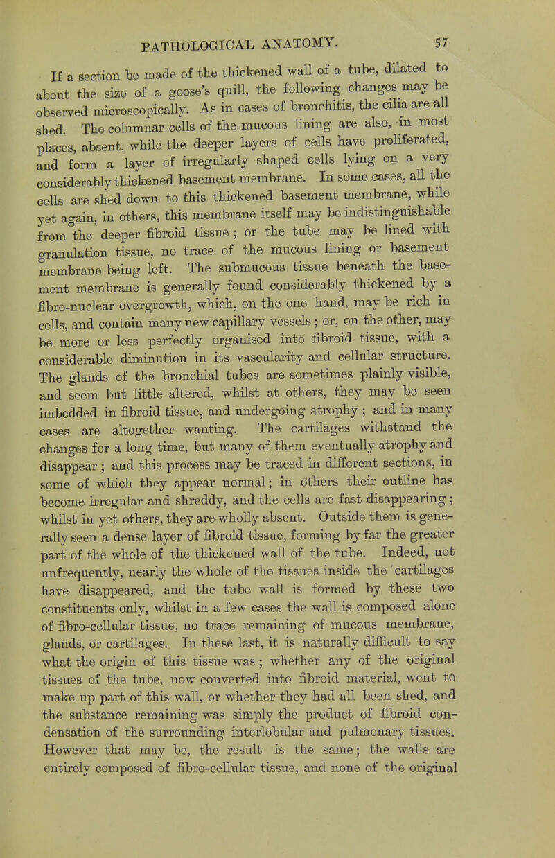 If a section be made of the thickened wall of a tube, dilated to about the size of a goose's quill, the following changes may be observed microscopically. As in cases of bronchitis, the cilia are all shed The columnar cells of the mucous lining are also, -m most places, absent, while the deeper layers of cells have proliferated, and form a layer of irregularly shaped cells lying on a very considerably thickened basement membrane. In some cases, all the cells are shed down to this thickened basement membrane, while yet again, in others, this membrane itself may be indistinguishable from the deeper fibroid tissue ; or the tube may be lined with granulation tissue, no trace of the mucous lining or basement membrane being left. The submucous tissue beneath the base- ment membrane is generally found considerably thickened by a fibro-nuclear overgrowth, which, on the one hand, may be rich in cells, and contain many new capillary vessels; or, on the other, may be more or less perfectly organised into fibroid tissue, with a considerable diminution in its vascularity and cellular structure. The glands of the bronchial tubes are sometimes plainly visible, and seem but little altered, whilst at others, they may be seen imbedded in fibroid tissue, and undergoing atrophy ; and in many cases are altogether wanting. The cartilages withstand the changes for a long time, but many of them eventually atrophy and disappear; and this process may be traced in different sections, in some of which they appear normal; in others their outline has become irregular and shreddy, and the cells are fast disappearing; whilst in yet others, they are wholly absent. Outside them is gene- rally seen a dense layer of fibroid tissue, forming by far the greater part of the whole of the thickened wall of the tube. Indeed, not unfrequently, nearly the whole of the tissues inside the cartilages have disappeared, and the tube wall is formed by these two constituents only, whilst in a few cases the wall is composed alone of fibro-cellular tissue, no trace remaining of mucous membrane, glands, or cartilages., In these last, it is naturally difficult to say what the origin of this tissue was ; whether any of the original tissues of the tube, now converted into fibroid material, went to make up part of this wall, or whether they had all been shed, and the substance remaining was simply the product of fibroid con- densation of the surrounding interlobular and pulmonary tissues. However that may be, the result is the same; the walls are entirely composed of fibro-cellular tissue, and none of the original