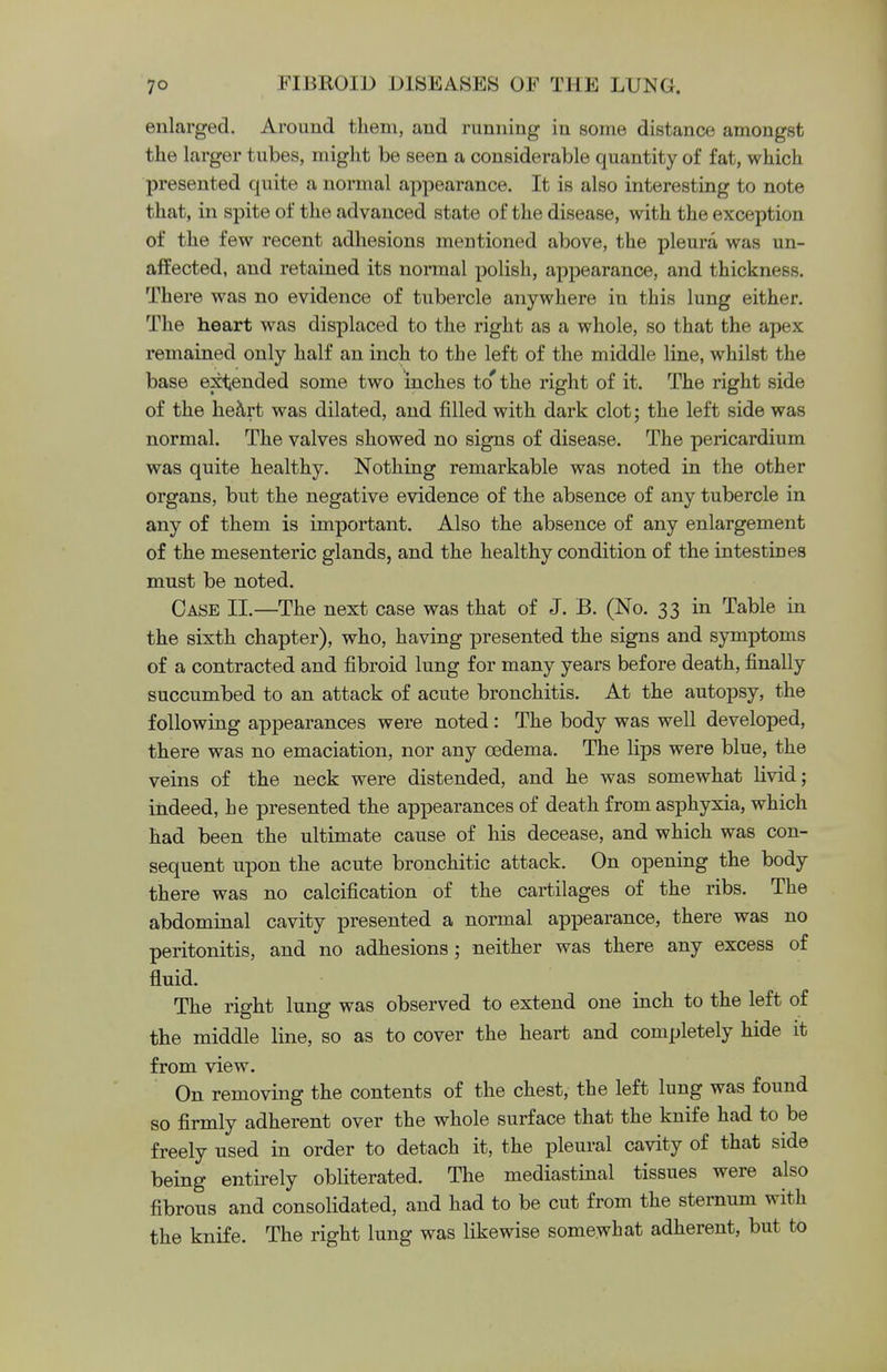 enlarged. Around them, and running in some distance amongst the larger tubes, might be seen a considerable quantity of fat, which presented quite a normal appearance. It is also interesting to note that, in spite of the advanced state of the disease, with the exception of the few recent adhesions mentioned above, the pleura was un- affected, and retained its normal polish, appearance, and thickness. There was no evidence of tubercle anywhere in this lung either. The heart was displaced to the right as a whole, so that the apex remained only half an inch to the left of the middle line, whilst the base expended some two inches to' the right of it. The right side of the heart was dilated, and filled with dark clot; the left side was normal. The valves showed no signs of disease. The pericardium was quite healthy. Nothing remarkable was noted in the other organs, but the negative evidence of the absence of any tubercle in any of them is important. Also the absence of any enlargement of the mesenteric glands, and the healthy condition of the intestines must be noted. Case II.—The next case was that of J. B. (No. 33 in Table in the sixth chapter), who, having presented the signs and symptoms of a contracted and fibroid lung for many years before death, finally succumbed to an attack of acute bronchitis. At the autopsy, the following appearances were noted: The body was well developed, there was no emaciation, nor any oedema. The lips were blue, the veins of the neck were distended, and he was somewhat livid; indeed, he presented the appearances of death from asphyxia, which had been the ultimate cause of his decease, and which was con- sequent upon the acute bronchitic attack. On opening the body there was no calcification of the cartilages of the ribs. The abdominal cavity presented a normal appearance, there was no peritonitis, and no adhesions ; neither was there any excess of fluid. The right lung was observed to extend one inch to the left of the middle line, so as to cover the heart and completely hide it from view. On removing the contents of the chest, the left lung was found so firmly adherent over the whole surface that the knife had to be freely used in order to detach it, the pleural cavity of that side being entirely obliterated. The mediastinal tissues were also fibrous and consolidated, and had to be cut from the sternum with the knife. The right lung was likewise somewhat adherent, but to