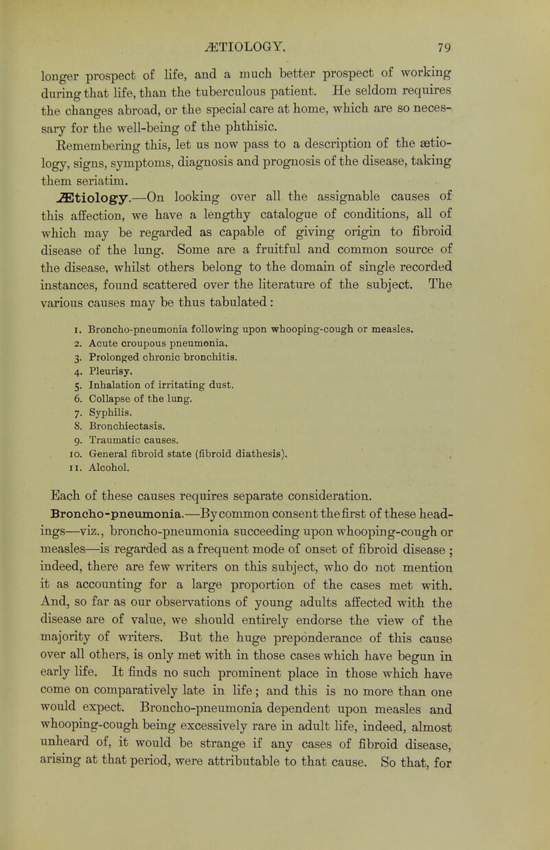 longer prospect of life, and a much better prospect of working during that life, than the tuberculous patient. He seldom requires the changes abroad, or the special care at home, which are so neces- sary for the well-being of the phthisic. Remembering this, let us now pass to a description of the aetio- logy, signs, symptoms, diagnosis and prognosis of the disease, taking them seriatim. JEtiology.—On looking over all the assignable causes of this affection, we have a lengthy catalogue of conditions, all of which may be regarded as capable of giving origin to fibroid disease of the lung. Some are a fruitful and common source of the disease, whilst others belong to the domain of single recorded instances, found scattered over the literature of the subject. The various causes may be thus tabulated : 1. Broncho-pneumonia following upon whooping-cough or measles. 2. Acute croupous pneumonia. 3. Prolonged chronic bronchitis. 4. Pleurisy. 5. Inhalation of irritating dust. 6. Collapse of the lung. 7. Syphilis. 8. Bronchiectasis. 9. Traumatic causes. 10. General fibroid state (fibroid diathesis). 11. Alcohol. Each of these causes requires separate consideration. Broncho-pneumonia.—By common consent the first of these head- ings—viz., broncho-pneumonia succeeding upon whooping-cough or measles—is regarded as a frequent mode of onset of fibroid disease ; indeed, there are few writers on this subject, who do not mention it as accounting for a large proportion of the cases met with. And, so far as our observations of young adults affected with the disease are of value, we should entirely endorse the view of the majority of writers. But the huge preponderance of this cause over all others, is only met with in those cases which have begun in early life. It finds no such prominent place in those which have come on comparatively late in life; and this is no more than one would expect. Broncho-pneumonia dependent upon measles and whooping-cough being excessively rare in adult life, indeed, almost unheard of, it would be strange if any cases of fibroid disease, arising at that period, were attributable to that cause. So that, for