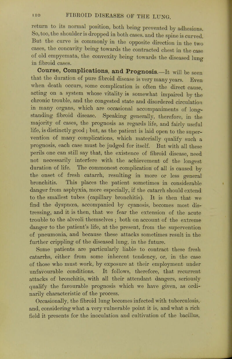 return to its normal position, both being prevented by adhesions. So, too, the shoulder is dropped in both cases, and the spine is curved. But the curve is commonly in the opposite direction in the two cases, the concavity being towards the contracted chest in the case of old empyemata, the convexity being towards the diseased lung in fibroid cases. Course, Complications, and Prognosis.—It will be seen that the duration of pure fibroid disease is very many years. Even when death occurs, some complication is often the direct cause, acting on a system whose vitality is somewhat impaired by the chronic trouble, and the congested state and disordered circulation in many organs, which are occasional accompaniments of long- standing fibroid disease. Speaking generally, therefore, in the majority of cases, the prognosis as regards life, and fairly useful life, is distinctly good; but, as the patient is laid open to the super- vention of many complications, which materially qualify such a prognosis, each case must be judged for itself. But with all these perils one can still say that, the existence of fibroid disease, need not necessarily interfere with the achievement of the longest duration of life. The commonest complication of all is caused by the onset of fresh catarrh, resulting in more or less general bronchitis. This places the patient sometimes in considerable danger from asphyxia, more especially, if the catarrh should extend to the smallest tubes (capillary bronchitis). It is then that we find the dyspnoea, accompanied by cyanosis, becomes most dis- tressing, and it is then, that we fear the extension of the acute trouble to the alveoli themselves ; both on account of the extreme danger to the patient's life, at the present, from the supervention of pneumonia, and because these attacks sometimes result in the further crippling of the diseased lung, in the future. Some patients are particularly liable to contract these fresh catarrhs, either from some inherent tendency, or, in the case of those who must work, by exposure at their employment under unfavourable conditions. It follows, therefore, that recurrent attacks of bronchitis, with all their attendant dangers, seriously qualify the favourable prognosis which we have given, as ordi- narily characteristic of the process. Occasionally, the fibroid lung becomes infected with tuberculosis, and, considering what a very vulnerable point it is, and what a rich field it presents for the inoculation and cultivation of the bacillus,