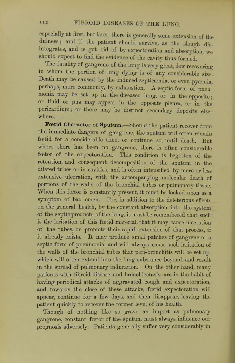 especially at first, but later, there is generally some extension of the dulness; and if the patient should survive, as the slough dis- integrates, and is got rid of by expectoration and absorption, we should expect to find the evidence of the cavity thus formed. The fatality of gangrene of the lung is very great, few recovering in whom the portion of lung dying is of any considerable size. Death may be caused by the induced septicaemia, or even pysemia, perhaps, more commonly, by exhaustion. A septic form of pneu- monia may be set up in the diseased lung, or in the opposite; or fluid or pus may appear in the opposite pleura, or in the pericardium; or there may be distinct secondary deposits else- where. Foetid Character of Sputum.—Should the patient recover from the immediate dangers of gangrene, the sputum will often remain foetid for a considerable time, or continue so, until death. But where there has been no gangrene, there is often considerable foetor of the expectoration. This condition is begotten of the retention, and consequent decomposition of the sputum in the dilated tubes or in cavities, and is often intensified by more or less extensive ulceration, with the accompanying molecular death of portions of the walls of the bronchial tubes or pulmonary tissue. When this foetor is constantly present, it must be looked upon as a symptom of bad omen. For, in addition to the deleterious effects on the general health, by the constant absorption into the system of the septic products of the lung, it must be remembered that such is the irritation of this foetid material, that it may cause ulceration of the tubes, or promote their rapid extension of that process, if it already exists. It may produce small patches of gangrene or a septic form of pneumonia, and will always cause such irritation of the walls of the bronchial tubes that peri-bronchitis will be set up, which will often extend into the lung-substance beyond, and result in the spread of pulmonary induration. On the other hand, many patients with fibroid disease and bronchiectasis, are in the habit of having periodical attacks of aggravated cough and expectoration, and, towards the close of these attacks, foetid expectoration will appear, continue for a few days, and then disappear, leaving the patient quickly to recover the former level of his health. Though of nothing like so grave an import as pulmonary gangrene, constant foetor of the sputum must always influence our prognosis adversely. Patients generally suffer very considerably in