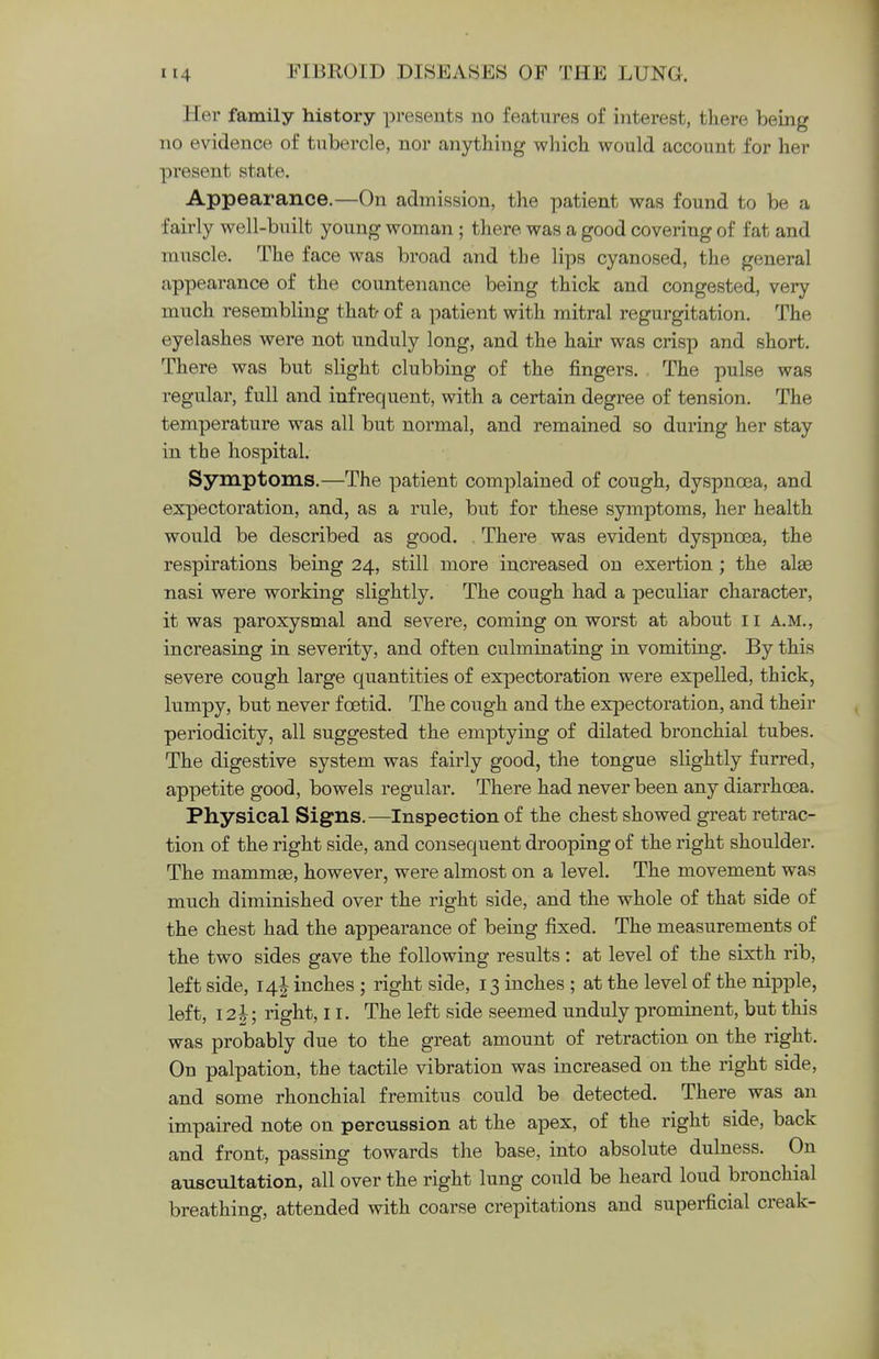 Her family history presents no features of interest, there being no evidence of tubercle, nor anything which would account for her present state. Appearance.—On admission, the patient was found to be a fairly well-built young woman ; there was a good covering of fat and muscle. The face was broad and the lips cyanosed, the general appearance of the countenance being thick and congested, very much resembling that- of a patient with mitral regurgitation. The eyelashes were not unduly long, and the hair was crisp and short. There was but slight clubbing of the fingers. The pulse was regular, full and infrequent, with a certain degree of tension. The temperature was all but normal, and remained so during her stay in the hospital. Symptoms.—The patient complained of cough, dyspnoea, and expectoration, and, as a rule, but for these symptoms, her health would be described as good. There was evident dyspnoea, the respirations being 24, still more increased on exertion; the alas nasi were working slightly. The cough had a peculiar character, it was paroxysmal and severe, coming on worst at about 11 a.m., increasing in severity, and often culminating in vomiting. By this severe cough large quantities of expectoration were expelled, thick, lumpy, but never foetid. The cough and the expectoration, and their periodicity, all suggested the emptying of dilated bronchial tubes. The digestive system was fairly good, the tongue slightly furred, appetite good, bowels regular. There had never been any diarrhoea. Physical Signs.—Inspection of the chest showed great retrac- tion of the right side, and consequent drooping of the right shoulder. The mammse, however, were almost on a level. The movement was much diminished over the right side, and the whole of that side of the chest had the appearance of being fixed. The measurements of the two sides gave the following results : at level of the sixth rib, left side, 14! inches ; right side, 13 inches ; at the level of the nipple, left, 12J; right, 11. The left side seemed unduly prominent, but this was probably due to the great amount of retraction on the right. On palpation, the tactile vibration was increased on the right side, and some rhonchial fremitus could be detected. There was an impaired note on percussion at the apex, of the right side, back and front, passing towards the base, into absolute dulness. On auscultation, all over the right lung could be heard loud bronchial breathing, attended with coarse crepitations and superficial creak-