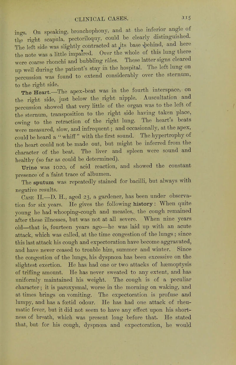 incrs. On speaking, bronchophony, and at the inferior angle of ,h, right scapula, pectoriloquy, could be clearly distinguished. The left side was slightly contracted at^ts base >behind, and here the note was a little impaired. Over the whole of this lung there were coarse rhonchi and bubbling rales. These latter signs cleared up well during the patient's stay in the hospital. The left lung on percussion was found to extend considerably over the sternum, to the right side. The Heart.—The apex-beat was in the fourth interspace, on the right side, just below the right nipple. Auscultation and percussion showed that very little of the organ was to the left of the sternum, transposition to the right side having taken place, owing to the retraction of the right lung. The heart's beats were measured, slow, and infrequent; and occasionally, at the apex, could be heard a ' ' whiff  with the first sound. The hypertrophy of the heart could not be made out, but might be inferred from the character of the beat. The liver and spleen were sound and healthy (so far as could be determined). Urine was 1020, of acid reaction, and showed the constant presence of a faint trace of albumen. The sputum was repeatedly stained for bacilli, but always with negative results. Case II.—D. H., aged 23, a gardener, has been under observa- tion for six years. He gives the following history: When quite young he had whooping-cough and measles, the cough remained after these illnesses, but was not at all severe. When nine years old—that is, fourteen years ago—he was laid up with an acute attack, which was called, at the time congestion of the lungs; since this last attack his cough and expectoration have become aggravated, and have never ceased to trouble him, summer and winter. Since the congestion of the lungs, his dyspnoea has been excessive on the slightest exertion. He has had one or two attacks of haemoptysis of trifling amount. He has never sweated to any extent, and has uniformly maintained his weight. The cough is of a peculiar character; it is paroxysmal, worse in the morning on waking, and at times brings on vomiting. The expectoration is profuse and lumpy, and has a foetid odour. He has had one attack of rheu- matic fever, but it did not seem to have any effect upon his short- ness of breath, which was present long before that. He stated that, but for his cough, dyspnoea and expectoration, he would