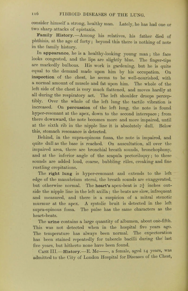 consider himself a strong, healthy man. Lately, he has had one or two sharp attacks of epistaxis. Family History.—Among his relatives, his father died of phthisis, at the age of forty; beyond this there is nothing of note in the family history. In appearance, he is a healthy-looking young man; the face looks congested, and the lips are slightly blue. The finger-tips are markedly bulbous. His work is gardening, but he is quite equal to the demand made upon him by his occupation. On inspection of the chest, he seems to be well-nourished, with a normal amount of muscle and fat upon him. The whole of the left side of the chest is very much flattened, and moves hardly at all during the respiratory act. The left shoulder droops percep- tibly. Over the whole of the left lung the tactile vibration is increased. On percussion of the left lung, the note is found hyper-resonant at the apex, down to the second interspace; from there downward, the note becomes more and more impaired, until at the sixth rib in the nipple line it is absolutely dull. Below this, stomach resonance is detected. Behind, in the supra-spinous fossa, the note is impaired, and quite dull as the base is reached. On auscultation, all over the impaired area, there are bronchial breath sounds, bronchophony, and at the inferior angle of the scapula pectoriloquy; to these sounds are added loud, coarse, bubbling rales, creaking and fine rustling crepitations. The right lung is hyper-resonant and extends to the left edge of the manubrium sterni, the breath sounds are exaggerated, but otherwise normal. The heart's apex-beat is 2§ inches out- side the nipple line in the left axilla; the beats are slow, infrequent and measured, and there is a suspicion of a mitral stenotic murmur at the apex. A systolic bruit is detected in the left supra-spinous fossa. The pulse has the same characters as the heart-beats. The urine contains a large quantity of albumen, about one-fifth. This was not detected when in the hospital five years ago. The temperature has always been normal. The expectoration has been stained repeatedly for tubercle bacilli during the' last five years, but hitherto none have been found. Case III.—History.—E. Mc , a female, aged 14 years, was admitted to the City of London Hospital for Diseases of the Chest,
