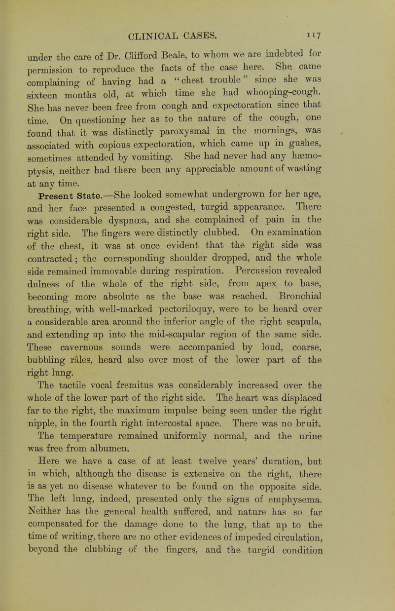 under the care of Dr. Clifford Beale, to whom we are indebted for permission to reproduce the facts of the case here. She came complaining of having had a chest trouble since she was sixteen months old, at which time she had whooping-cough. She has never been free from cough and expectoration since that time. On questioning her as to the nature of the cough, one found that it was distinctly paroxysmal in the mornings, was associated with copious expectoration, which came up in gushes, sometimes attended by vomiting. She had never had any haemo- ptysis, neither had there been any appreciable amount of wasting at any time. Present State.—She looked somewhat undergrown for her age, and her face presented a congested, turgid appearance. There was considerable dyspnoea, and she complained of pain in the right side. The fingers were distinctly clubbed. On examination of the chest, it was at once evident that the right side was contracted; the corresponding shoulder dropped, and the whole side remained immovable during respiration. Percussion revealed dulness of the whole of the right side, from apex to base, becoming more absolute as the base was reached. Bronchial breathing, with well-marked pectoriloquy, were to be heard over a considerable area around the inferior angle of the right scapula, and extending up into the mid-scapular region of the same side. These cavernous sounds were accompanied by loud, coarse, bubbling rales, heard also over most of the lower part of the right lung. The tactile vocal fremitus was considerably increased over the whole of the lower part of the right side. The heart was displaced far to the right, the maximum impulse being seen under the right nipple, in the fourth right intercostal space. There was no bruit. The temperature remained uniformly normal, and the urine was free from albumen. Here we have a case of at least twelve years' duration, but in which, although the disease is extensive on the right, there is as yet no disease whatever to be found on the opposite side. The left lung, indeed, presented only the signs of emphysema. Neither has the general health suffered, and nature has so far compensated for the damage done to the lung, that up to the time of writing, there are no other evidences of impeded circulation, beyond the clubbing of the fingers, and the turgid condition