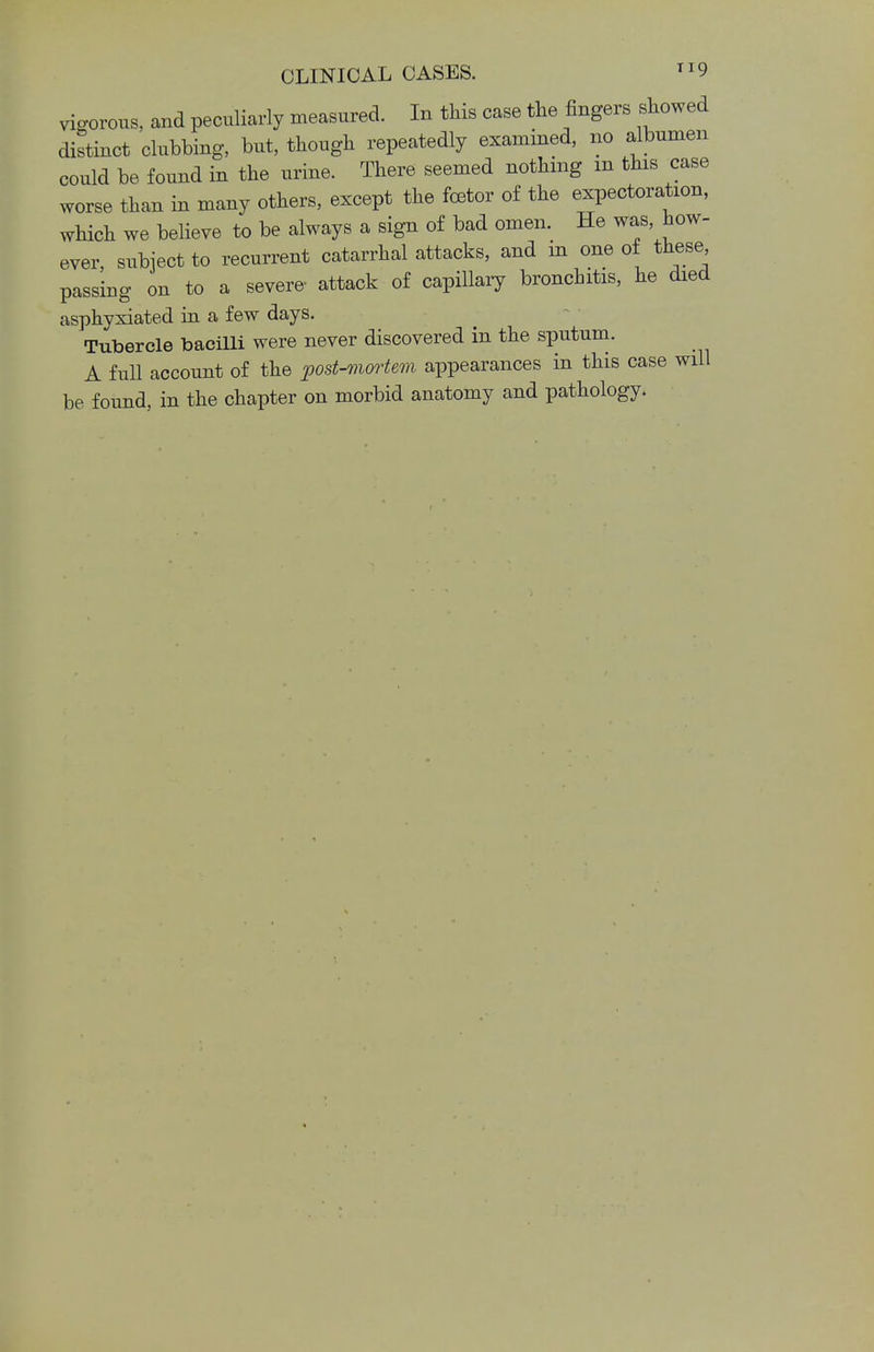 vigorous, and peculiarly measured. In this case the fingers showed distinct clubbing, but, though repeatedly examined, no albumen could be found in the urine. There seemed nothing m this case worse than in many others, except the foster of the expectoration, which we believe to be always a sign of bad omen. He was, how- ever, subject to recurrent catarrhal attacks, and m one of these passing on to a severe- attack of capillary bronchitis, he died asphyxiated in a few days. Tubercle bacilli were never discovered in the sputum. A full account of the post-mortem appearances in this case will be found, in the chapter on morbid anatomy and pathology.