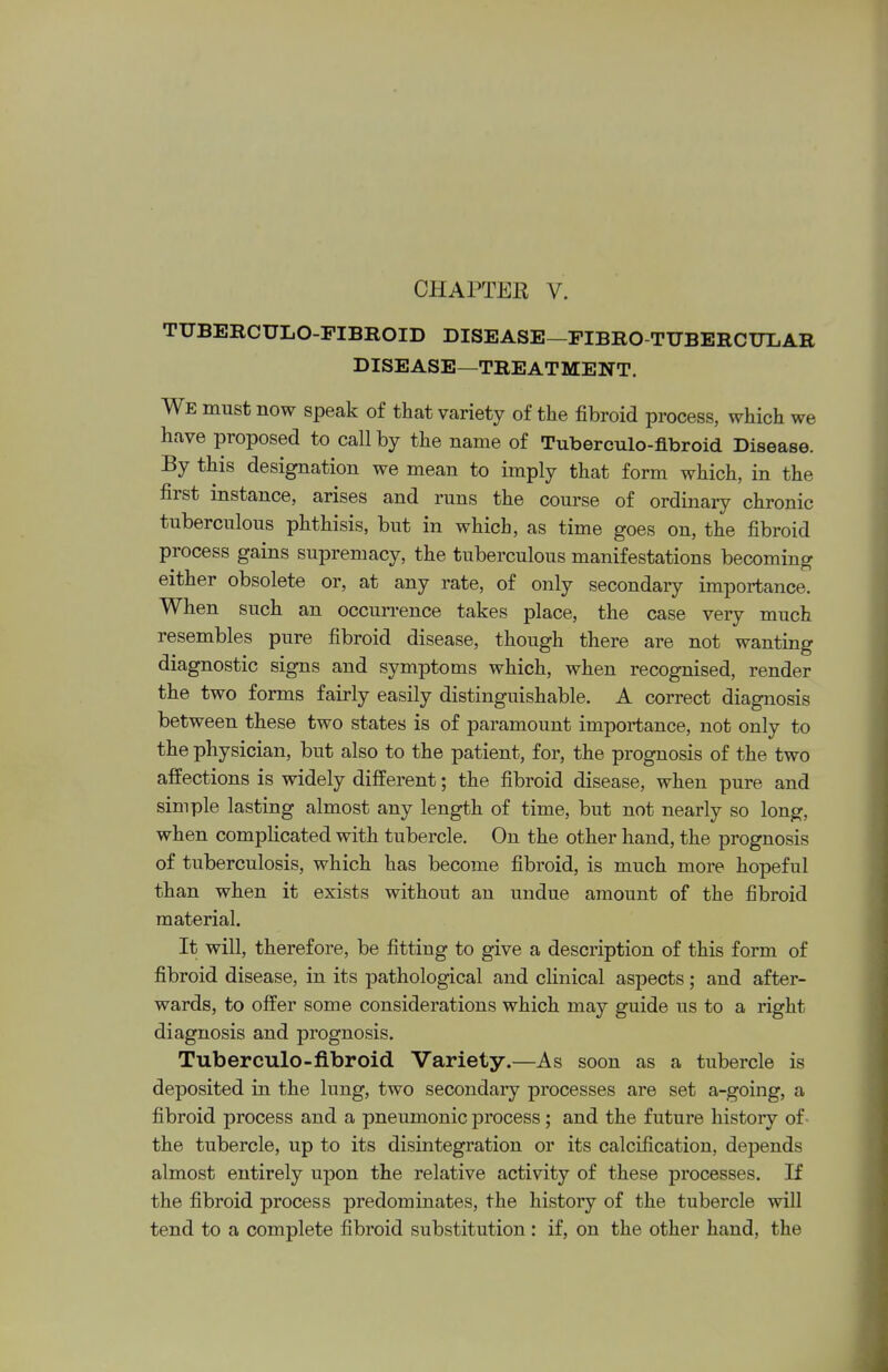 TUBERCULO-FIBROID DISEASE—FIBRO-TUBERCULAR DISEASE—TREATMENT. We must now speak of that variety of the fibroid process, which we have proposed to call by the name of Tuberculo-fibroid Disease. By this designation we mean to imply that form which, in the first instance, arises and runs the course of ordinary chronic tuberculous phthisis, but in which, as time goes on, the fibroid process gains supremacy, the tuberculous manifestations becoming either obsolete or, at any rate, of only secondary importance. When such an occurrence takes place, the case very much resembles pure fibroid disease, though there are not wanting diagnostic signs and symptoms which, when recognised, render the two forms fairly easily distinguishable. A correct diagnosis between these two states is of paramount importance, not only to the physician, but also to the patient, for, the prognosis of the two affections is widely different; the fibroid disease, when pure and simple lasting almost any length of time, but not nearly so long, when complicated with tubercle. On the other hand, the prognosis of tuberculosis, which has become fibroid, is much more hopeful than when it exists without an undue amount of the fibroid material. It will, therefore, be fitting to give a description of this form of fibroid disease, in its pathological and clinical aspects; and after- wards, to offer some considerations which may guide us to a right diagnosis and prognosis. Tuberculo-fibroid Variety.—As soon as a tubercle is deposited in the lung, two secondary processes are set a-going, a fibroid process and a pneumonic process; and the future history of the tubercle, up to its disintegration or its calcification, depends almost entirely upon the relative activity of these processes. If the fibroid process predominates, the history of the tubercle will tend to a complete fibroid substitution : if, on the other hand, the