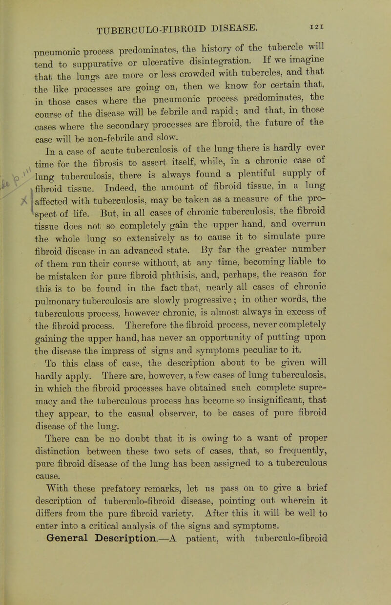pneumonic process predominates, the history of the tubercle will tend to suppurative or ulcerative disintegration. If we imagine that the lungs are more or less crowded with tubercles, and that the like processes are going on, then we know for certain that, in those cases where the pneumonic process predominates, the course of the disease will be febrile and rapid; and that, in those cases where the secondary processes are fibroid, the future of the case will be non-febrile and slow. In a case of acute tuberculosis of the lung there is hardly ever time for the fibrosis to assert itself, while, in a chronic case of lung tuberculosis, there is always found a plentiful supply of i fibroid tissue. Indeed, the amount of fibroid tissue, in a lung A j affected with tuberculosis, may be taken as a measure of the pro- aspect of life. But, in all cases of chronic tuberculosis, the fibroid tissue does not so completely gain the upper hand, and overrun the whole lung so extensively as to cause it to simulate pure fibroid disease in an advanced state. By far the greater number of them run their course without, at any time, becoming liable to be mistaken for pure fibroid phthisis, and, perhaps, the reason for this is to be found in the fact that, nearly all cases of chronic pulmonary tuberculosis are slowly progressive; in other words, the tuberculous process, however chronic, is almost always in excess of the fibroid process. Therefore the fibroid process, never completely gaining the upper hand, has never an opportunity of putting upon the disease the impress of signs and symptoms peculiar to it. To this class of case, the description about to be given will hardly apply. There are, however, a few cases of lung tuberculosis, in which the fibroid processes have obtained such complete supre- macy and the tuberculous process has become so insignificant, that they appear, to the casual observer, to be cases of pure fibroid disease of the lung. There can be no doubt that it is owing to a want of proper distinction between these two sets of cases, that, so frequently, pure fibroid disease of the lung has been assigned to a tuberculous cause. With these prefatory remarks, let us pass on to give a brief description of tuberculo-fibroid disease, pointing out wherein it differs from the pure fibroid variety. After this it will be well to enter into a critical analysis of the signs and symptoms. General Description.—A patient, with tuberculo-fibroid