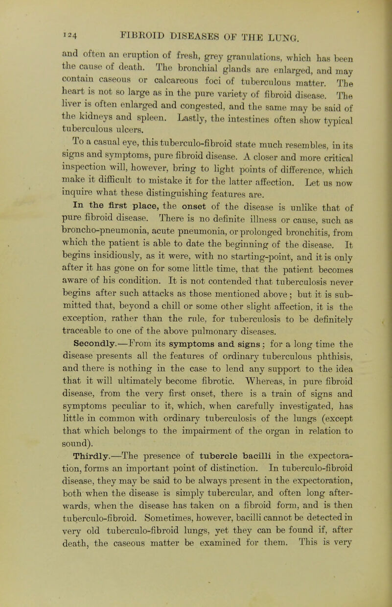 and often an eruption of fresh, grey granulations, which has been the cause of death. The bronchial glands are enlarged, and may contain caseous or calcareous foci of tuberculous matter. The heart is not so large as in the pure variety of fibroid disease. The liver is often enlarged and congested, and the same may be said of the kidneys and spleen. Lastly, the intestines often show typical tuberculous ulcers. ^ To a casual eye, this tuberculo-fibroid state much resembles, in its signs and symptoms, pure fibroid disease. A closer and more critical inspection will, however, bring to light points of difference, which make it difficult to mistake it for the latter affection. Let us now inquire what these distinguishing features are. In the first place, the onset of the disease is unlike that of pure fibroid disease. There is no definite illness or cause, such as broncho-pneumonia, acute pneumonia, or prolonged bronchitis, from which the patient is able to date the beginning of the disease. It begins insidiously, as it were, with no starting-point, and it is only after it has gone on for some little time, that the patient becomes aware of his condition. It is not contended that tuberculosis never begins after such attacks as those mentioned above; but it is sub- mitted that, beyond a chill or some other slight affection, it is the exception, rather than the rule, for tuberculosis to be definitely traceable to one of the above pulmonary diseases. Secondly.—From its symptoms and signs ; for a long time the disease presents all the features of ordinary tuberculous phthisis, and there is nothing in the case to lend any support to the idea that it will ultimately become fibrotic. Whereas, in pure fibroid disease, from the very first onset, there is a train of signs and symptoms peculiar to it, which, when carefully investigated, has little in common with ordinary tuberculosis of the lungs (except that which belongs to the impairment of the organ in relation to sound). Thirdly.—The presence of tubercle bacilli in the expectora- tion, forms an important point of distinction. In tuberculo-fibroid disease, they may be said to be always present in the expectoration, both when the disease is simply tubercular, and often long after- wards, when the disease has taken on a fibroid form, and is then tuberculo-fibroid. Sometimes, however, bacilli cannot be detected in very old tuberculo-fibroid lungs, yet they can be found if, after death, the caseous matter be examined for them. This is very