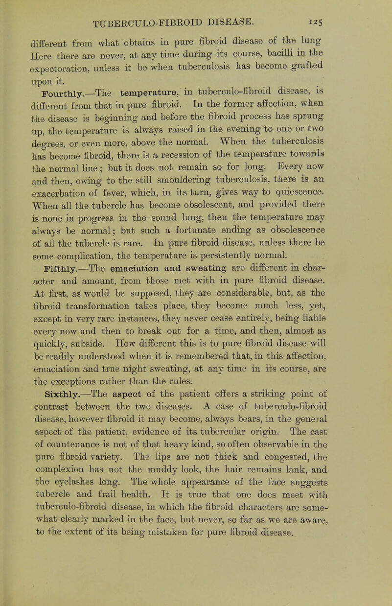 different from what obtains in pure fibroid disease of the lung Here there are never, at any time during its course, bacilli in the expectoration, unless it be when tuberculosis has become grafted upon it. Fourthly.—The temperature, in tuberculo-fibroid disease, is different from that in pure fibroid. In the former affection, when the disease is beginning and before the fibroid process has sprung up, the temperature is always raised in the evening to one or two degrees, or even more, above the normal. When the tuberculosis has become fibroid, there is a recession of the temperature towards the normal line; but it does not remain so for long. Every now and then, owing to the still smouldering tuberculosis, there is an exacerbation of fever, which, in its turn, gives way to quiescence. When all the tubercle has become obsolescent, and provided there is none in progress in the sound lung, then the temperature may always be normal; but such a fortunate ending as obsolescence of all the tubercle is rare. In pure fibroid disease, unless there be some complication, the temperature is persistently normal. Fifthly.—The emaciation and sweating are different in char- acter and amount, from those met with in pure fibroid disease. At first, as would be supposed, they are considerable, but, as the fibroid transformation takes place, they become much less, yet, except in very rare instances, they never cease entirely, being liable every now and then to break out for a time, and then, almost as quickly, subside. How different this is to pure fibroid disease will be readily understood when it is remembered that, in this affection, emaciation and true night sweating, at any time in its course, are the exceptions rather than the rules. Sixthly.—The aspect of the patient offers a striking point of contrast between the two diseases. A case of tuberculo-fibroid disease, however fibroid it may become, always bears, in the general aspect of the patient, evidence of its tubercular origin. The cast of countenance is not of that heavy kind, so often observable in the pure fibroid variety. The lips are not thick and congested, the complexion has not the muddy look, the hair remains lank, and the eyelashes long. The whole appearance of the face suggests tubercle and frail health. It is true that one does meet with tuberculo-fibroid disease, in which the fibroid characters are some- what clearly marked in the face, but never, so far as we are aware, to the extent of its being mistaken for pure fibroid disease.