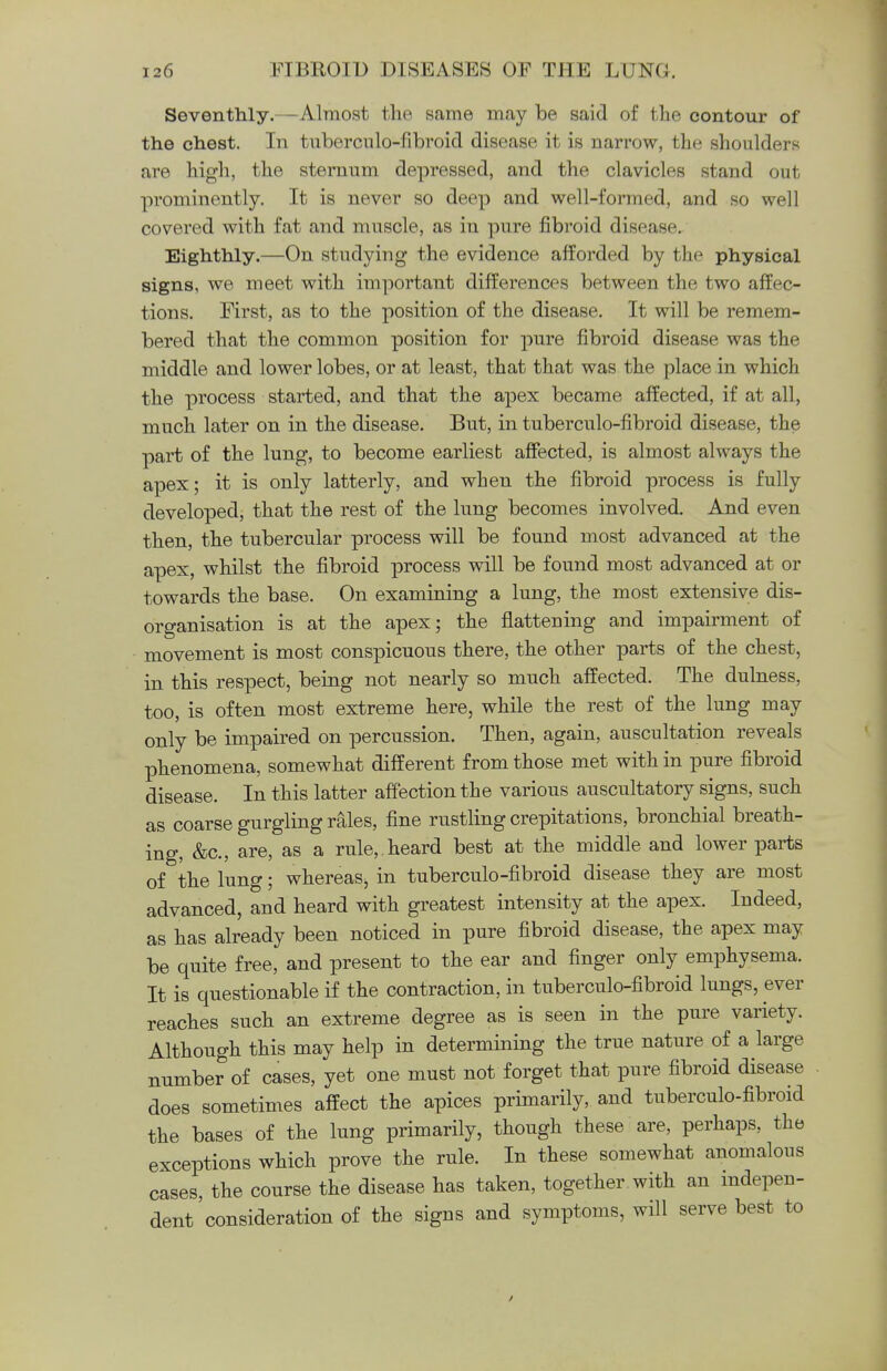 Seventhly.—Almost the same may be said of the contour of the chest. In tuberculo-fibroid disease it is narrow, the shoulders are high, the sternum depressed, and the clavicles stand out prominently. It is never so deep and well-formed, and so well covered with fat and muscle, as in pure fibroid disease. Eighthly.—On studying the evidence afforded by the physical signs, we meet with important differences between the two affec- tions. First, as to the position of the disease. It will be remem- bered that the common position for pure fibroid disease was the middle and lower lobes, or at least, that that was the place in which the process started, and that the apex became affected, if at all, much later on in the disease. But, in tuberculo-fibroid disease, the part of the lung, to become earliest affected, is almost always the apex; it is only latterly, and when the fibroid process is fully developed, that the rest of the lung becomes involved. And even then, the tubercular process will be found most advanced at the apex, whilst the fibroid process will be found most advanced at or towards the base. On examining a lung, the most extensive dis- organisation is at the apex; the flattening and impairment of movement is most conspicuous there, the other parts of the chest, in this respect, being not nearly so much affected. The dulness, too, is often most extreme here, while the rest of the lung may only be impaired on percussion. Then, again, auscultation reveals phenomena, somewhat different from those met with in pure fibroid disease. In this latter affection the various auscultatory signs, such as coarse gurgling rales, fine rustling crepitations, bronchial breath- ing, &c, are, as a rule, heard best at the middle and lower parts of the lung; whereas, in tuberculo-fibroid disease they are most advanced, and heard with greatest intensity at the apex. Indeed, as has already been noticed in pure fibroid disease, the apex may be quite free, and present to the ear and finger only emphysema. It is questionable if the contraction, in tuberculo-fibroid lungs, ever reaches such an extreme degree as is seen in the pure variety. Although this may help in determining the true nature of a large number of cases, yet one must not forget that pure fibroid disease does sometimes affect the apices primarily, and tuberculo-fibroid the bases of the lung primarily, though these are, perhaps, the exceptions which prove the rule. In these somewhat anomalous cases, the course the disease has taken, together with an indepen- dent consideration of the signs and symptoms, will serve best to