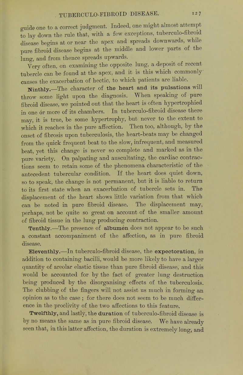 guide one to a correct judgment. Indeed, one might almost attempt to lay down the rule that, with a few exceptions, tuberculo-fibroid disease begins at or near the apex and spreads downwards, while pure fibroid disease begins at the middle and lower parts of the lung, and from thence spreads upwards. Very often, on examining the opposite lung, a -deposit of recent tubercle can be found at the apex, and it is this which commonly causes the exacerbation of hectic, to which patients are liable. Ninthly.—The character of the heart and its pulsations will throw some light upon the diagnosis. When speaking of pure fibroid disease, we pointed out that the heart is often hypertrophied in one or more of its chambers. In tuberculo-fibroid disease there may, it is true, be some hypertrophy, but never to the extent to which it reaches in the pure affection. Then too, although, by the onset of fibrosis upon tuberculosis, the heart-beats may be changed from the quick frequent beat to the slow, infrequent, and measured beat, yet this change is never so complete and marked as in the pure variety. On palpating and auscultating, the cardiac contrac- tions seem to retain some of the phenomena characteristic of the antecedent tubercular condition. If the heart does quiet down, so to speak, the change is not permanent, but it is liable to return to its first state when an exacerbation of tubercle sets in. The displacement of the heart shows little variation from that which can be noted in pure fibroid disease. The displacement may, perhaps, not be quite so great on account of the smaller amount of fibroid tissue in the lung producing contraction. Tenthly.—The presence of albumen does not appear to be such a constant accompaniment of the affection, as in pure fibroid disease. Eleventhly.—In tuberculo-fibroid disease, the expectoration, in addition to containing bacilli, would be more likely to have a larger quantity of areolar elastic tissue than pure fibroid disease, and this would be accounted for by the fact of greater lung destruction being produced by the disorganising effects of the tuberculosis. The clubbing of the fingers will not assist us much in forming an opinion as to the case; for there does not seem to be much differ- ence in the proclivity of the two affections to this feature. Twelfthly, and lastly, the duration of tuberculo-fibroid disease is by no means the same as in pure fibroid disease. We have already seen that, in this latter affection, the duration is extremely long, and