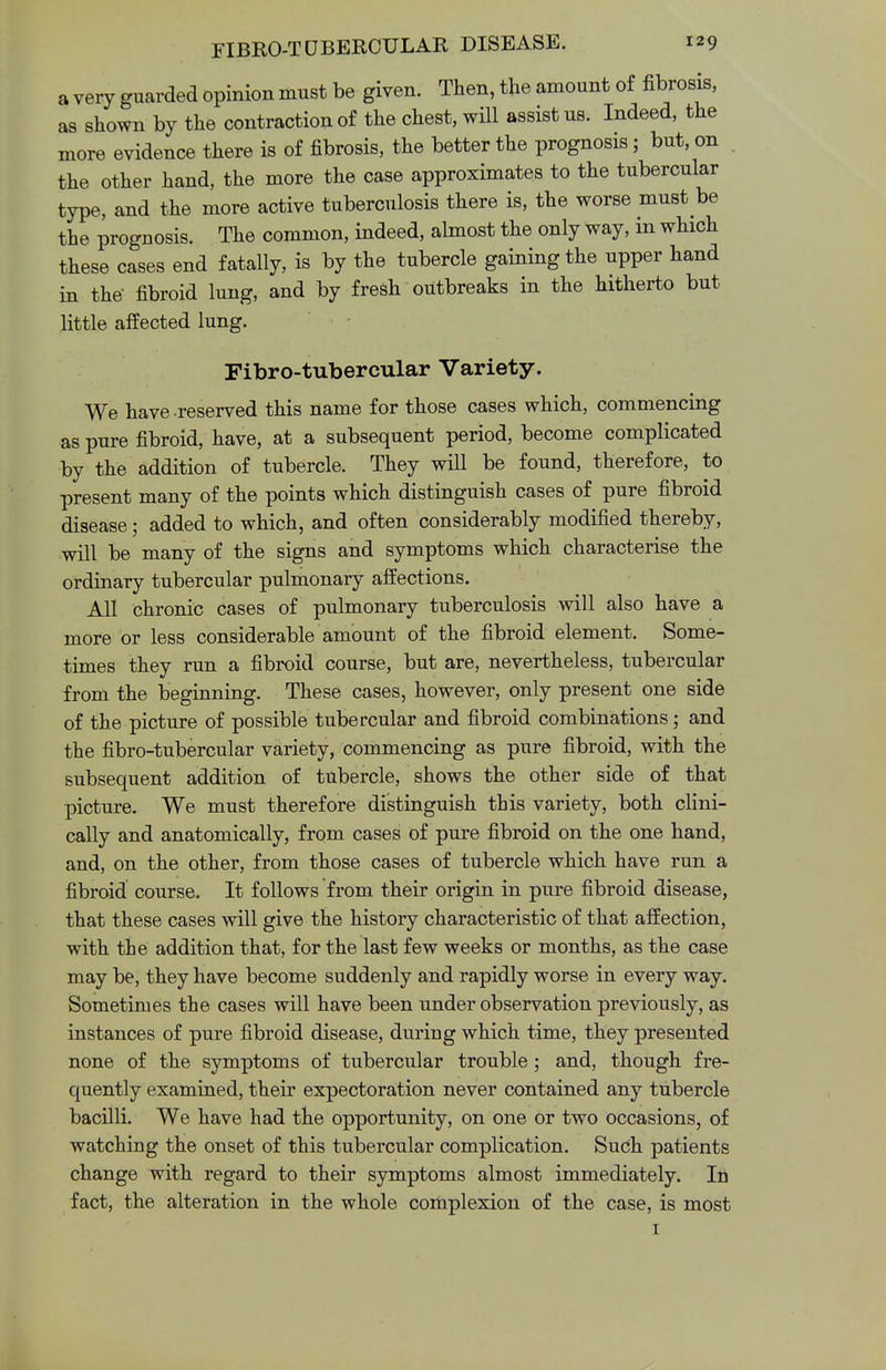 a very guarded opinion must be given. Then, the amount of fibrosis, as shown by the contraction of the chest, will assist us. Indeed, the more evidence there is of fibrosis, the better the prognosis; but, on the other hand, the more the case approximates to the tubercular type, and the more active tuberculosis there is, the worse must be the prognosis. The common, indeed, almost the only way, in which these cases end fatally, is by the tubercle gaining the upper hand in the fibroid lung, and by fresh outbreaks in the hitherto but little affected lung. Fibro-tubercular Variety. We have-reserved this name for those cases which, commencing as pure fibroid, have, at a subsequent period, become complicated by the addition of tubercle. They will be found, therefore, to present many of the points which distinguish cases of pure fibroid disease; added to which, and often considerably modified thereby, will be many of the signs and symptoms which characterise the ordinary tubercular pulmonary affections. All chronic cases of pulmonary tuberculosis will also have a more or less considerable amount of the fibroid element. Some- times they run a fibroid course, but are, nevertheless, tubercular from the beginning. These cases, however, only present one side of the picture of possible tubercular and fibroid combinations; and the fibro-tubercular variety, commencing as pure fibroid, with the subsequent addition of tubercle, shows the other side of that picture. We must therefore distinguish this variety, both clini- cally and anatomically, from cases of pure fibroid on the one hand, and, on the other, from those cases of tubercle which have run a fibroid course. It follows from their origin in pure fibroid disease, that these cases will give the history characteristic of that affection, with the addition that, for the last few weeks or months, as the case may be, they have become suddenly and rapidly worse in every way. Sometimes the cases will have been under observation previously, as instances of pure fibroid disease, during which time, they presented none of the symptoms of tubercular trouble; and, though fre- quently examined, their expectoration never contained any tubercle bacilli. We have had the opportunity, on one or two occasions, of watching the onset of this tubercular complication. Such patients change with regard to their symptoms almost immediately. In fact, the alteration in the whole complexion of the case, is most