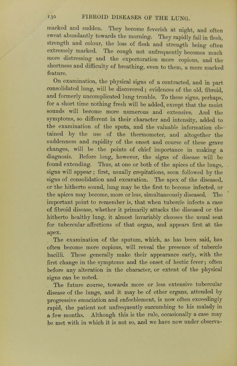 marked and sudden. They become feverish at night, and often sweat abundantly towards the morning. They rapidly fail in flesh, strength and colour, the loss of flesh and strength being often extremely marked. The cough not unfreqaently becomes much more distressing and the expectoration more copious, and the shortness and difficulty of breathing, even to them, a more marked feature. On examination, the physical signs of a contracted, and in part consolidated lung, will be discovered; evidences of the old, fibroid, and formerly uncomplicated lung trouble. To these signs, perhaps, for a short time nothing fresh will be added, except that the moist sounds will become more numerous and extensive. And the symptoms, so different in their character and intensity, added to the examination of the sputa, and the valuable information ob- tained by the use of the thermometer, and altogether the suddenness and rapidity of the onset and course of these grave changes, will be the points of chief importance in making a diagnosis. Before long, however, the signs of disease will be found extending. Thus, at one or both of the apices of the lungs, signs will appear; first, usually crepitations, soon followed by the signs of consolidation and excavation. The apex of the diseased, or the hitherto sound, lung may be the first to. become infected, or the apices may become, more or less, simultaneously diseased. The important point to remember is, that when tubercle infects a case of fibroid disease, whether it primarily attacks the diseased or the hitherto healthy lung, it almost invariably chooses the usual seat for tubercular affections of that organ, and appears first at the apex. The examination of the sputum, which, as has been said, has often become more copious, will reveal the presence of tubercle bacilli. These generally make their appearance early, with the first change in the symptoms and the onset of hectic fever; often before any alteration in the character, or extent of the physical signs can be noted. The future course, towards more or less extensive tubercular disease of the lungs, and it may be of other organs, attended by progressive emaciation and enfeeblement, is now often exceedingly rapid, the patient not unfrequently succumbing to his malady in a few months. Although this is the rule, occasionally a case may be met with in which it is not so, and we have now under observa-