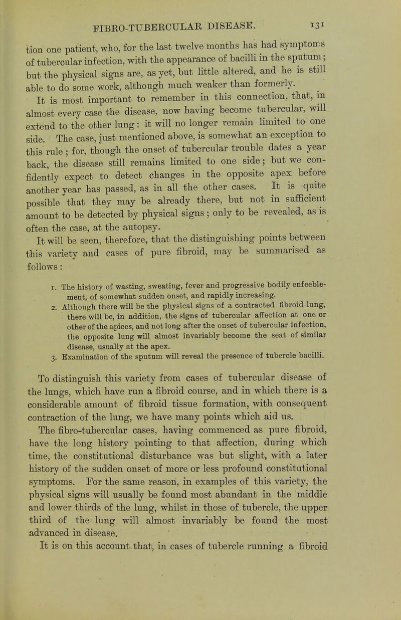 tion one patient, who, for the last twelve months has had symptoms of tubercular infection, with the appearance of bacilli in the sputum; but the physical signs are, as yet, but little altered, and he is still able to do some work, although much weaker than formerly. It is most important to remember in this connection, that, in almost every case the disease, now having become tubercular, will extend to the other lung: it will no longer remain limited to one side. The case, just mentioned above, is somewhat an exception to this rule; for, though the onset of tubercular trouble dates a year back, the disease still remains limited to one side; but we con- fidently expect to detect changes in the opposite apex before another year has passed, as in all the other cases. It is quite possible that they may be already there, but not in sufficient amount to be detected by physical signs ; only to be revealed, as is often the case, at the autopsy. It will be seen, therefore, that the distinguishing points between this variety and cases of pure fibroid, may be summarised as follows: 1. The history of wasting, sweating, fever and progressive bodily enfeeble- ment, of somewhat sudden onset, and rapidly increasing. 2. Although there will be the physical signs of a contracted fibroid lung, there will be, in addition, the signs of tubercular affection at one or other of the apices, and not long after the onset of tubercular infection, the opposite lung will almost invariably become the seat of similar disease, usually at the apex. 3. Examination of the sputum will reveal the presence of tubercle bacilli. To distinguish this variety from cases of tubercular disease of the lungs, which have run a fibroid course, and in which there is a considerable amount of fibroid tissue formation, with consequent contraction of the lung, we have many points which aid us. The fibro-tubercular cases, having commenced as pure fibroid, have the long history pointing to that affection, during which time, the constitutional disturbance was but slight, with a later history of the sudden onset of more or less profound constitutional symptoms. For the same reason, in examples of this variety, the physical signs will usually be found most abundant in the middle and lower thirds of the lung, whilst in those of tubercle, the upper third of the lung will almost invariably be found the most advanced in disease. It is on this account that, in cases of tubercle running a fibroid