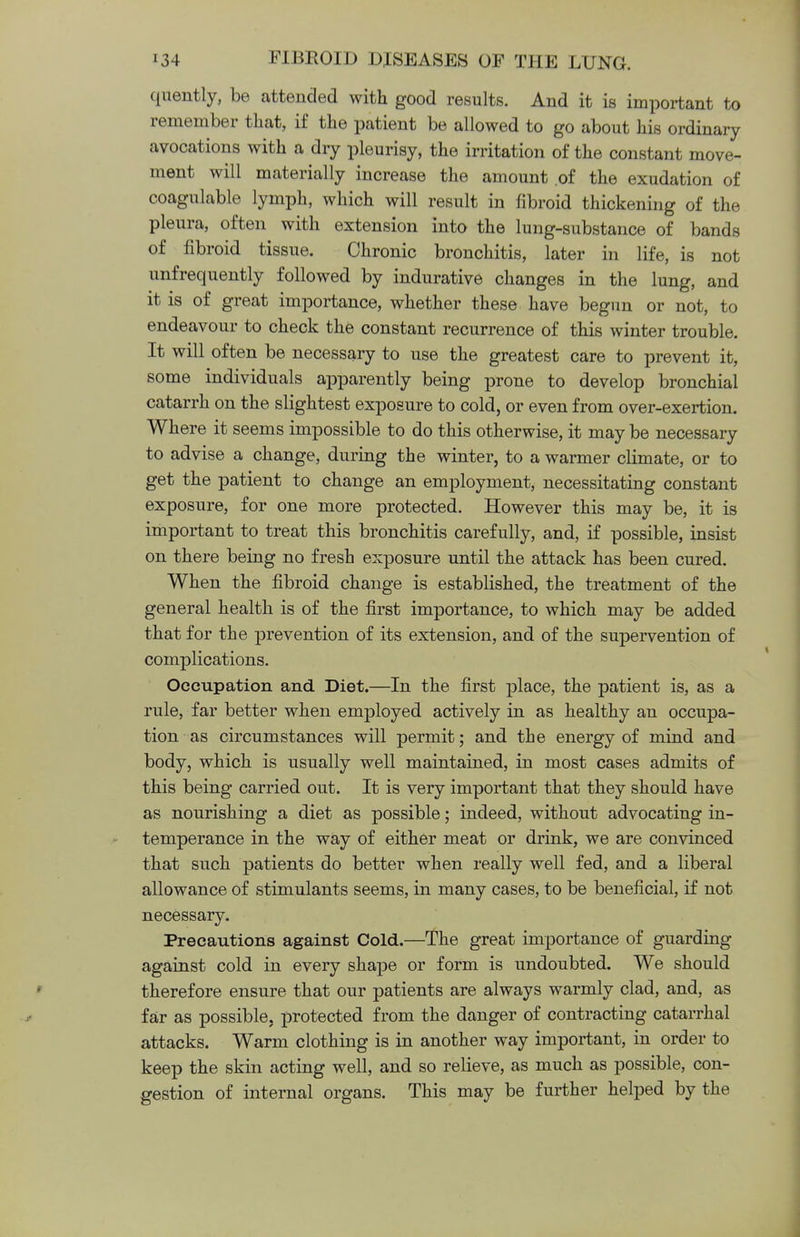 quently, be attended with good results. And it is important to remember that, if the patient be allowed to go about his ordinary avocations with a dry pleurisy, the irritation of the constant move- ment will materially increase the amount of the exudation of coagulable lymph, which will result in fibroid thickening of the pleura, often with extension into the lung-substance of bands of fibroid tissue. Chronic bronchitis, later in life, is not unfrequently followed by indurative changes in the lung, and it is of great importance, whether these have begun or not, to endeavour to check the constant recurrence of this winter trouble. It will often be necessary to use the greatest care to prevent it, some individuals apparently being prone to develop bronchial catarrh on the slightest exposure to cold, or even from over-exertion. Where it seems impossible to do this otherwise, it may be necessary to advise a change, during the winter, to a warmer climate, or to get the patient to change an employment, necessitating constant exposure, for one more protected. However this may be, it is important to treat this bronchitis carefully, and, if possible, insist on there being no fresh exposure until the attack has been cured. When the fibroid change is established, the treatment of the general health is of the first importance, to which may be added that for the prevention of its extension, and of the supervention of complications. Occupation and Diet.—In the first place, the patient is, as a rule, far better when employed actively in as healthy an occupa- tion as circumstances will permit; and the energy of mind and body, which is usually well maintained, in most cases admits of this being carried out. It is very important that they should have as nourishing a diet as possible; indeed, without advocating in- temperance in the way of either meat or drink, we are convinced that such patients do better when really well fed, and a liberal allowance of stimulants seems, in many cases, to be beneficial, if not necessary. Precautions against Cold.—The great importance of guarding against cold in every shape or form is undoubted. We should therefore ensure that our patients are always warmly clad, and, as far as possible, protected from the danger of contracting catarrhal attacks. Warm clothing is in another way important, in order to keep the skin acting well, and so relieve, as much as possible, con- gestion of internal organs. This may be further helped by the