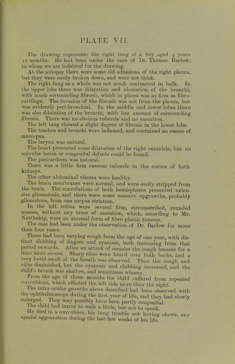 PLATE VII. The drawing represents the right lung of a boy aged 4 years 10 months. He had been under the care of Dr. Thomas Barlow, to whom we are indebted for the drawing. At the autopsy there were some old adhesions of the right pleura, but they were easily broken down, and were not thick. The light lung as a whole was not much contracted in bulk. In the upper lobe there was dilatation and ulceration of the bronchi, with much surrounding fibrosis, which in places was as firm as fibro- cartilage. The invasion of the fibrosis was not from the pleura, but was evidently peri-bronchial. In the middle and lower lobes there was also dilatation of the bronchi, with less amount of surrounding fibrosis. There was no obvious tubercle and no caseation. The left lung showed a slight degree of fibrosis in the lower lobe. The trachea and bronchi were inflamed, and contained an excess of muco-pus. The larynx was natural. The heart presented some dilatation of the right ventricle, but no valvular lesion or congenital defects could be found. The pericardium was natural. There was a little firm caseous tubercle in the cortex of both kidneys. The other abdominal viscera were healthy. The brain membranes were normal, and were easily stripped from the brain. The convolutions of both hemispheres presented exten- sive gliomatosis, and there were some massive upgrowths, probably gliomatous, from one corpus striatum. In the left retina were several firm, circumscribed, rounded masses, without any trace of caseation, which, according to Mr. Nettleship, were an unusual form of fibro-plastic tumour. The case had been under the observation of Dr. Barlow for more than four years. There had been varying cough from the age of one year, with dis- tinct clubbing of fingers and cyanosis, both increasing from that period onwards. After an attack of measles the cough became for a time more severe. Sharp rales were heard over both backs, and a very foetid smell of the breath was observed. Then the cough and rales diminished, but the cyanosis and clubbing increased, and the child s breath was shallow, and sometimes wheezy From the age of three months the child suffered from repeated c« H Lvulsions, which affected the left side more than the right ^'f-o^^ar growths above described had been observed with the ophthalmoscope during the first year of life, and they had slowly rj?6^., 7tey, l™y P°Ssib1^ have been Par% congenital. The child had learnt to walk a little, but not to speak He died m a convulsion, his lung trouble not having shown any special aggravation during the last few weeks of his life