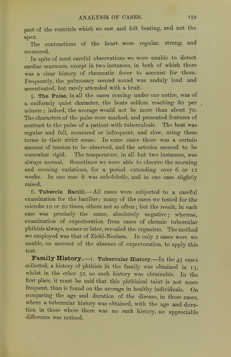 part of the ventricle which we saw and felt beating, and not the apex. The contractions of the heart were regular, strong, and measured. In spite of most careful observations we were unable to detect cardiac murmurs, except in two instances, in both of whieh there was a clear history of rheumatic fever to account for them. Frequently, the pulmonary second sound was unduly loud and accentuated, but rarely attended with a bruit. 5. The Pulse, in all the cases coming under our notice, was of a uniformly quiet character, the beats seldom reaching 80 per minute; indeed, the average would not be more than about 70. The characters of the pulse were marked, and presented features of contrast to the pulse of a patient with tuberculosis. The beat was regular and full, measured or infrequent, and slow, using these terms in their strict sense. In some cases there was a certain amount of tension to be observed, and the arteries seemed to be somewhat rigid. The temperature, in all but two instances, was always normal. Sometimes we were able to observe the morning and evening variations, for a period extending over 6 or 12 weeks. In one case it was sub-febrile, and in one case slightly raised. 6. Tubercle Bacilli.—All cases were subjected to a careful examination for the bacillus; many of the cases we tested for the microbe 10 or 20 times, others not so often; but the result, in each case was precisely the same, absolutely negative; whereas, examination of expectoration from cases of chronic tubercular phthisis always, sooner or later, revealed the organism. The method we employed was that of Ziehl-Neelsen. In only 2 cases were we unable, on account of the absence of expectoration, to apply this test. Family History.—1. Tubercular History.—In the 45 cases collected, a history of phthisis in the family was obtained in 13, whilst in the other 32, no such history was obtainable. In the first place, it must be said that this phthisical taint is not more frequent, than is found on the average in healthy individuals. On comparing the age and duration of the disease, in those cases, where a tubercular history was obtained, with the age and dura- tion in those where there was no such history, no appreciable difference was noticed.