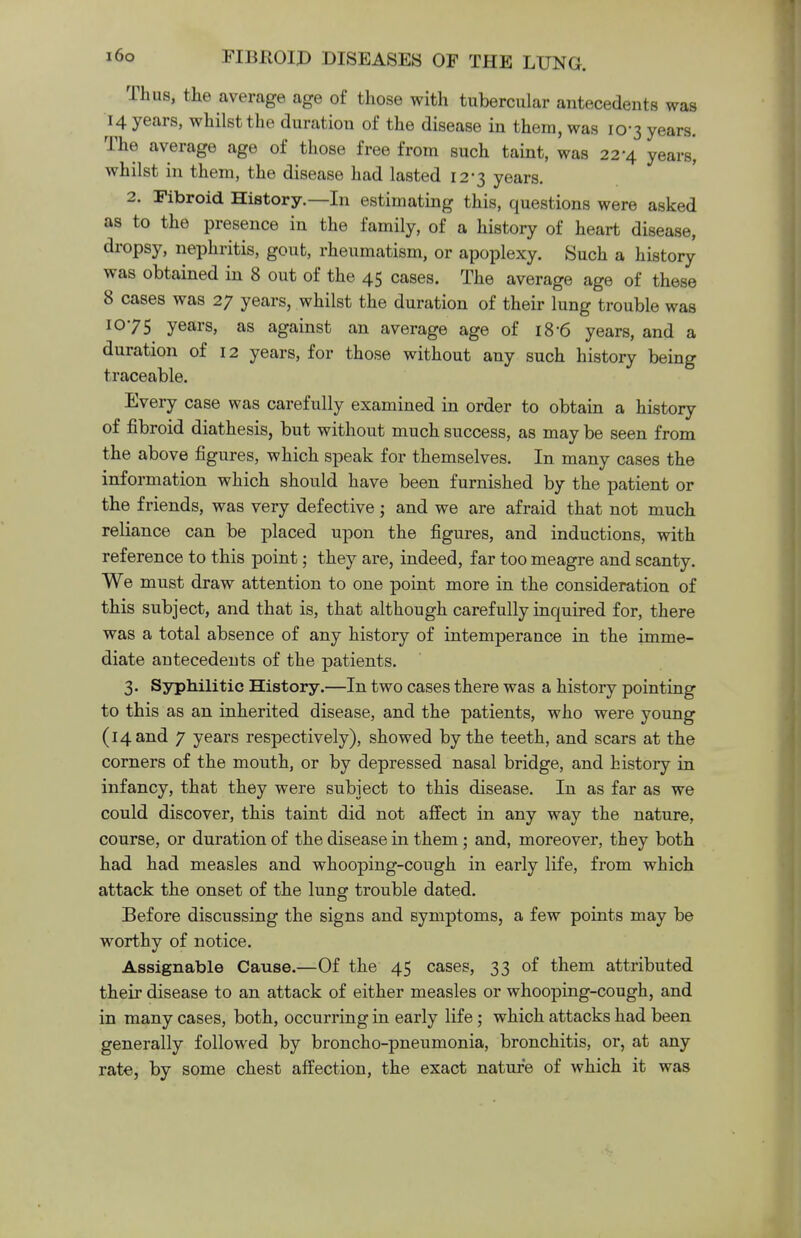 Thus, the average age of those with tubercular antecedents was 14 years, whilst the duration of the disease in them, was 10-3 years. The average age of those free from such taint, was 22-4 years', whilst in them, the disease had lasted 12*3 years. 2. Fibroid History.—In estimating this, questions were asked as to the presence in the family, of a history of heart disease, dropsy, nephritis, gout, rheumatism, or apoplexy. Such a history was obtained in 8 out of the 45 cases. The average age of these 8 cases was 27 years, whilst the duration of their lung trouble was 1075 years, as against an average age of 18-6 years, and a duration of 12 years, for those without any such history being traceable. Every case was carefully examined in order to obtain a history of fibroid diathesis, but without much success, as may be seen from the above figures, which speak for themselves. In many cases the information which should have been furnished by the patient or the friends, was very defective j and we are afraid that not much reliance can be placed upon the figures, and inductions, with reference to this point; they are, indeed, far too meagre and scanty. We must draw attention to one point more in the consideration of this subject, and that is, that although carefully inquired for, there was a total absence of any history of intemperance in the imme- diate antecedents of the patients. 3. Syphilitic History.—In two cases there was a history pointing to this as an inherited disease, and the patients, who were young (14 and 7 years respectively), showed by the teeth, and scars at the corners of the mouth, or by depressed nasal bridge, and history in infancy, that they were subject to this disease. In as far as we could discover, this taint did not affect in any way the nature, course, or duration of the disease in them; and, moreover, they both had had measles and whooping-cough in early life, from which attack the onset of the lung trouble dated. Before discussing the signs and symptoms, a few points may be worthy of notice. Assignable Cause.—Of the 45 cases, 33 of them attributed their disease to an attack of either measles or whooping-cough, and in many cases, both, occurring in early life; which attacks had been generally followed by broncho-pneumonia, bronchitis, or, at any rate, by some chest affection, the exact nature of which it was