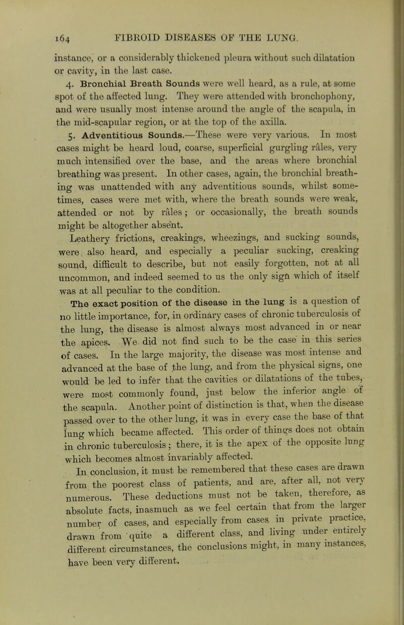 instance, or a considerably thickened pleura without such dilatation or cavity, in the last case. 4. Bronchial Breath Sounds were well heard, as a rule, at some spot of the affected lung. They were attended with bronchophony, and were usually most intense around the angle of the scapula, in the mid-scapular region, or at the top of the axilla. 5. Adventitious Sounds.—These were very various. In most cases might be heard loud, coarse, superficial gurgling rales, very much intensified over the base, and the areas where bronchial breathing was present. In other cases, again, the bronchial breath- ing was unattended with any adventitious sounds, whilst some- times, cases were met with, where the breath sounds were weak, attended or not by rales; or occasionally, the breath sounds might be altogether absent. Leathery frictions, creakings, wheezings, and sucking sounds, were also heard, and especially a peculiar sucking, creaking sound, difficult to describe, but not easily forgotten, not at all uncommon, and indeed seemed to us the only sign which of itself was at all peculiar to the condition. The exact position of the disease in the lung is a question of no little importance, for, in ordinary cases of chronic tuberculosis of the lung, the disease is almost always most advanced in or near the apices. We did not find such to be the case in this series of cases. In the large majority, the disease was most intense and advanced at the base of the lung, and from the physical signs, one would be led to infer that the cavities or dilatations of the tubes, were most commonly found, just below the inferior angle of the scapula. Another point of distinction is that, when the disease passed over to the other lung, it was in every case the base of that lung which became affected. This order of things does not obtain in chronic tuberculosis; there, it is the apex of the opposite lung which becomes almost invariably affected. In conclusion, it must be remembered that these cases are drawn from the poorest class of patients, and are, after all, not very numerous. These deductions must not be taken, therefore, as absolute facts, inasmuch as we feel certain that from the larger number of cases, and especially from cases in private practice, drawn from quite a different class, and living under entirely different circumstances, the conclusions might, in many instances, have been very different.
