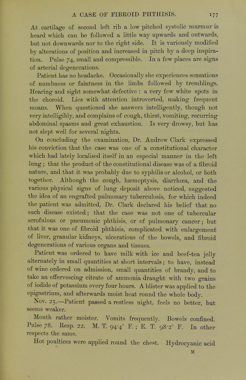 At cartilage of second left rib a low pitched systolic murmur is heard which can be followed a little way upwards and outwards, but not downwards nor to the right side. It is variously modified by alterations of position and increased in pitch by a deep inspira- tion. Pulse 74, small and compressible. In a few places are signs of arterial degenerations. Patient has no headache. Occasionally she experiences sensations of numbness or faintness in the limbs followed by tremblings. Hearing and sight somewhat defective : a very few white spots in the choroid. Lies with attention introverted, making frequent moans. When questioned she answers intelligently, though not very intelligibly, and complains of cough, thirst, vomiting, recurring abdominal spasms and great exhaustion. Is very drowsy, but has not slept well for several nights. On concluding the examination, Dr. Andrew Clark expressed his conviction that the case was one of a constitutional character which had lately localised itself in an especial manner in the left lung ; that the product of the constitutional disease was of a fibroid nature, and that it was probably due to syphilis or alcohol, or both together. Although the cough, hsemoptysis, diarrhoea, and the various physical signs of lung deposit above noticed, suggested the idea of an engrafted pulmonary tuberculosis, for which indeed the patient was admitted, Dr. Clark declared his belief that no such disease existed; that the case was not one of tubercular scrofulous or pneumonic phthisis, or of pulmonary cancer; but that it was one of fibroid phthisis, complicated with enlargement of liver, granular kidneys, ulcerations of the bowels, and fibroid degenerations of various organs and tissues. Patient was ordered to have milk with ice and beef-tea jelly alternately in small quantities at short intervals; to have, instead of wine ordered on admission, small quantities of brandy, and to take an effervescing citrate of ammonia draught with two grains of iodide of potassium every four hours. A blister was applied to the epigastrium, and afterwards moist heat round the whole body. Nov. 25.—Patient passed a restless night, feels no better, but seems weaker. Mouth rather moister. Vomits frequently. Bowels confined. Pulse 78. Resp. 22. M. T. 94-4° P. ; E. T. 98-2° F. In other respects the same. Hot poultices were applied round the chest. Hydrocyanic acid M