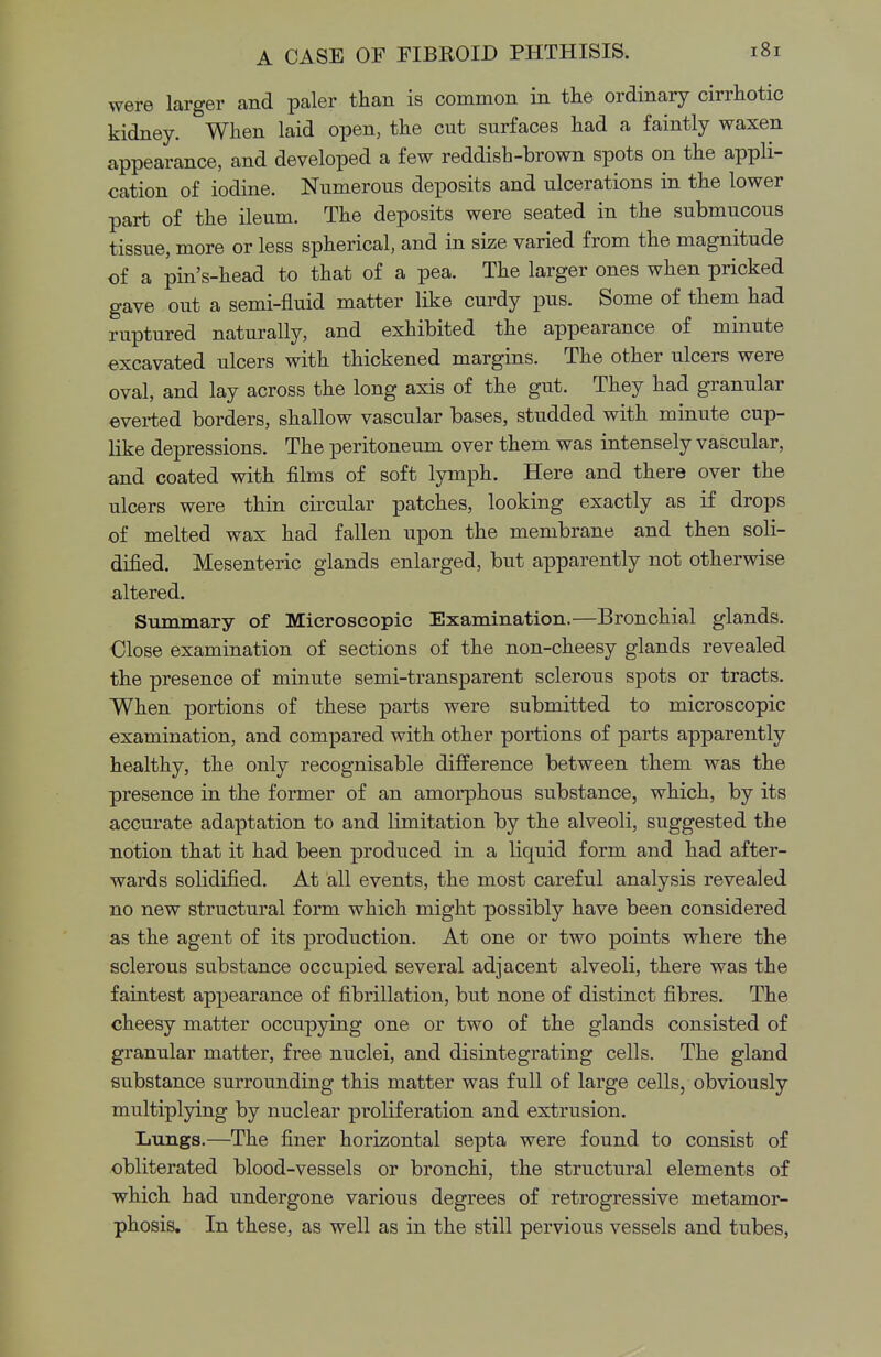 were larger and paler than is common in the ordinary cirrhotic kidney. When laid open, the cut surfaces had a faintly waxen appearance, and developed a few reddish-brown spots on the appli- cation of iodine. Numerous deposits and ulcerations in the lower part of the ileum. The deposits were seated in the submucous tissue, more or less spherical, and in size varied from the magnitude of a pin's-head to that of a pea. The larger ones when pricked gave out a semi-fluid matter like curdy pus. Some of them had ruptured naturally, and exhibited the appearance of minute excavated ulcers with thickened margins. The other ulcers were oval, and lay across the long axis of the gut. They had granular everted borders, shallow vascular bases, studded with minute cup- like depressions. The peritoneum over them was intensely vascular, and coated with films of soft lymph. Here and there over the ulcers were thin circular patches, looking exactly as if drops of melted wax had fallen upon the membrane and then soli- dified. Mesenteric glands enlarged, but apparently not otherwise altered. Summary of Microscopic Examination.—Bronchial glands. Close examination of sections of the non-cheesy glands revealed the presence of minute semi-transparent sclerous spots or tracts. When portions of these parts were submitted to microscopic examination, and compared with other portions of parts apparently healthy, the only recognisable difference between them was the presence in the former of an amorphous substance, which, by its accurate adaptation to and limitation by the alveoli, suggested the notion that it had been produced in a liquid form and had after- wards solidified. At all events, the most careful analysis revealed no new structural form which might possibly have been considered as the agent of its production. At one or two points where the sclerous substance occupied several adjacent alveoli, there was the faintest appearance of fibrillation, but none of distinct fibres. The cheesy matter occupying one or two of the glands consisted of granular matter, free nuclei, and disintegrating cells. The gland substance surrounding this matter was full of large cells, obviously multiplying by nuclear proliferation and extrusion. Lungs.—The finer horizontal septa were found to consist of obliterated blood-vessels or bronchi, the structural elements of which had undergone various degrees of retrogressive metamor- phosis. In these, as well as in the still pervious vessels and tubes,