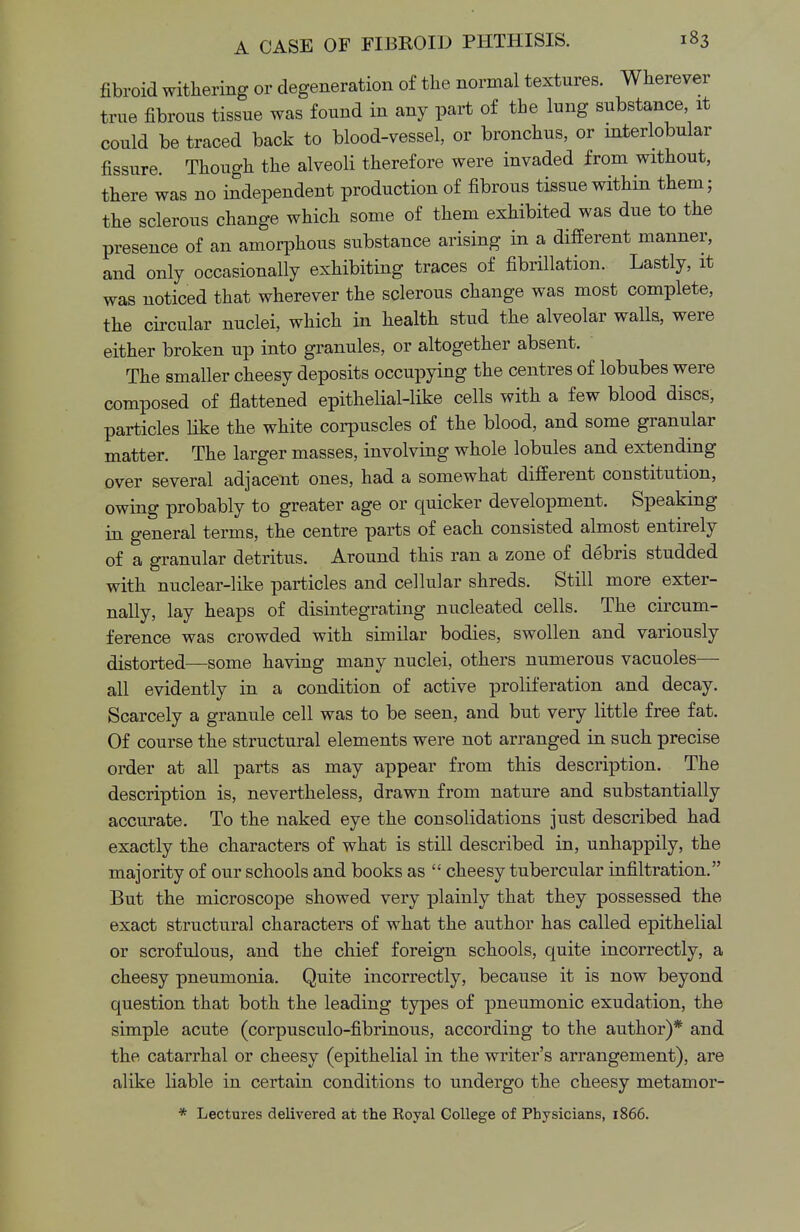 fibroid withering or degeneration of the normal textures. Wherever true fibrous tissue was found in any part of the lung substance, it could be traced back to blood-vessel, or bronchus, or interlobular fissure. Though the alveoli therefore were invaded from without, there was no independent production of fibrous tissue within them; the sclerous change which some of them exhibited was due to the presence of an amorphous substance arising in a different manner, and only occasionally exhibiting traces of fibrillation. Lastly, it was noticed that wherever the sclerous change was most complete, the circular nuclei, which in health stud the alveolar walls, were either broken up into granules, or altogether absent. The smaller cheesy deposits occupying the centres of lobubes were composed of flattened epithelial-like cells with a few blood discs, particles like the white corpuscles of the blood, and some granular matter. The larger masses, involving whole lobules and extending over several adjacent ones, had a somewhat different constitution, owing probably to greater age or quicker development. Speaking in general terms, the centre parts of each consisted almost entirely of a granular detritus. Around this ran a zone of debris studded with nuclear-like particles and cellular shreds. Still more exter- nally, lay heaps of disintegrating nucleated cells. The circum- ference was crowded with similar bodies, swollen and variously distorted—some having many nuclei, others numerous vacuoles— all evidently in a condition of active proliferation and decay. Scarcely a granule cell was to be seen, and but very little free fat. Of course the structural elements were not arranged in such precise order at all parts as may appear from this description. The description is, nevertheless, drawn from nature and substantially accurate. To the naked eye the consolidations just described had exactly the characters of what is still described in, unhappily, the majority of our schools and books as  cheesy tubercular infiltration. But the microscope showed very plainly that they possessed the exact structural characters of what the author has called epithelial or scrofulous, and the chief foreign schools, quite incorrectly, a cheesy pneumonia. Quite incorrectly, because it is now beyond question that both the leading types of pneumonic exudation, the simple acute (corpusculo-fibrinous, according to the author)* and the catarrhal or cheesy (epithelial in the writer's arrangement), are alike liable in certain conditions to undergo the cheesy metamor- * Lectures delivered at the Royal College of Physicians, 1866.