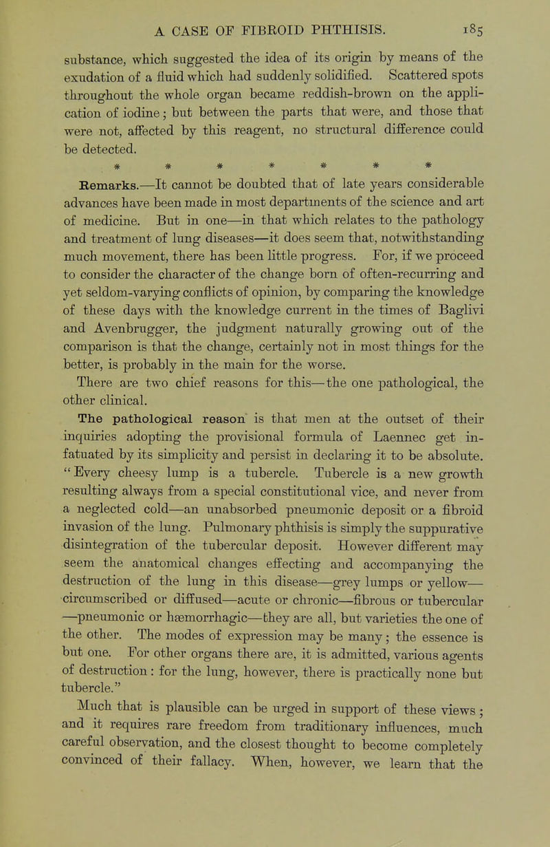 substance, which suggested the idea of its origin by means of the exudation of a fluid which had suddenly solidified. Scattered spots throughout the whole organ became reddish-brown on the appli- cation of iodine; but between the parts that were, and those that were not, affected by this reagent, no structural difference could be detected. ###*#*# Kemarks.—It cannot be doubted that of late years considerable advances have been made in most departments of the science and art of medicine. But in one—in that which relates to the pathology and treatment of lung diseases—it does seem that, notwithstanding much movement, there has been little progress. For, if we proceed to consider the character of the change born of often-recurring and yet seldom-varying conflicts of opinion, by comparing the knowledge of these days with the knowledge current in the times of Baglivi and Avenbrugger, the judgment naturally growing out of the comparison is that the change, certainly not in most things for the better, is probably in the main for the worse. There are two chief reasons for this—the one pathological, the other clinical. The pathological reason is that men at the outset of their inquiries adopting the provisional formula of Laennec get in- fatuated by its simplicity and persist in declaring it to be absolute. Every cheesy lump is a tubercle. Tubercle is a new growth resulting always from a special constitutional vice, and never from a neglected cold—an unabsorbed pneumonic deposit or a fibroid invasion of the lung. Pulmonary phthisis is simply the suppurative disintegration of the tubercular deposit. However different may seem the anatomical changes effecting and accompanying the destruction of the lung in this disease—grey lumps or yellow— circumscribed or diffused—acute or chronic—fibrous or tubercular —pneumonic or hemorrhagic—fchey are all, but varieties the one of the other. The modes of expression may be many; the essence is but one. For other organs there are, it is admitted, various agents of destruction : for the lung, however, there is practically none but tubercle. Much that is plausible can be urged in support of these views ; and it requires rare freedom from traditionary influences, much careful observation, and the closest thought to become completely convinced of their fallacy. When, however, we learn that the