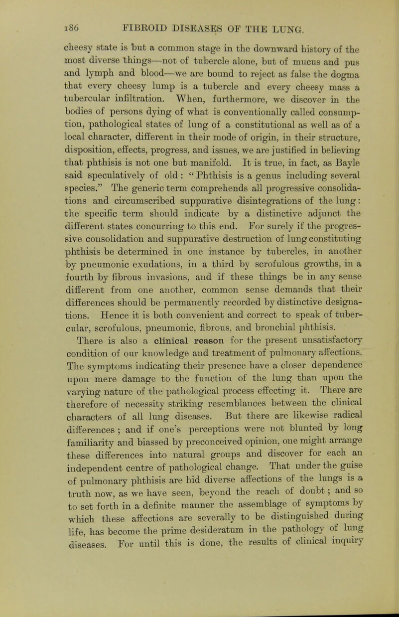 cheesy state is but a common stage in the downward history of the most diverse things—not of tubercle alone, but of mucus and pus and lymph and blood—we are bound to reject as false the dogma that every cheesy lump is a tubercle and every cheesy mass a tubercular infiltration. When, furthermore, we discover in the bodies of persons dying of what is conventionally called consump- tion, pathological states of lung of a constitutional as well as of a local character, different in their mode of origin, in their structure, disposition, effects, progress, and issues, we are justified in believing that phthisis is not one but manifold. It is true, in fact, as Bayle said speculatively of old :  Phthisis is a genus including several species. The generic term comprehends all progressive consolida- tions and circumscribed suppurative disintegrations of the lung: the specific term should indicate by a distinctive adjunct the different states concurring to this end. For surely if the progres- sive consolidation and suppurative destruction of lung constituting phthisis be determined in one instance by tubercles, in another by pneumonic exudations, in a third by scrofulous growths, in a fourth by fibrous invasions, and if these things be in any sense different from one another, common sense demands that their differences should be permanently recorded by distinctive designa- tions. Hence it is both convenient and correct to speak of tuber- cular, scrofulous, pneumonic, fibrous, and bronchial phthisis. There is also a clinical reason for the present unsatisfactory condition of our knowledge and treatment of pulmonary affections. The symptoms indicating their presence have a closer dependence upon mere damage to the function of the lung than upon the varying nature of the pathological process effecting it. There are therefore of necessity striking resemblances between the clinical characters of all lung diseases. But there are likewise radical differences ; and if one's perceptions were not blunted by long familiarity and biassed by preconceived opinion, one might arrange these differences into natural groups and discover for each an independent centre of pathological change. That under the guise of pulmonary phthisis are hid diverse affections of the lungs is a truth now, as we have seen, beyond the reach of doubt; and so to set forth in a definite manner the assemblage of symptoms by which these affections are severally to be distinguished during life, has become the prime desideratum in the pathology of lung diseases. For until this is done, the results of clinical inquiry