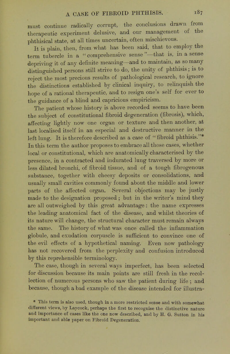 must continue radically corrupt, the conclusions drawn from therapeutic experiment delusive, and our management of the phthisical state, at all times uncertain, often mischievous. It is plain, then, from what has been said, that to employ the term tubercle in a  comprehensive sense —that is, in a sense depriving it of any definite meaning—and to maintain, as so many distinguished persons still strive to do, the unity of phthisis; is to reject the most precious results of pathological research, to ignore the distinctions established by clinical inquiry, to relinquish the hope of a rational therapeutic, and to resign one's self for ever to the guidance of a blind and capricious empiricism. The patient whose history is above recorded seems to have been the subject of constitutional fibroid degeneration (fibrosis), which, affecting lightly now one organ or texture and then another, at last localised itself in an especial and destructive manner in the left lung. It is therefore described as a case of  fibroid phthisis.* In this term the author proposes to embrace all those cases, whether local or constitutional, which are anatomically characterised by the presence, in a contracted and indurated lung traversed by more or less dilated bronchi, of fibroid tissue, and of a tough fibrogenous substance, together with cheesy deposits or consolidations, and usually small cavities commonly found about the middle and lower parts of the affected organ. Several objections may be justly made to the designation proposed ; but in the writer's mind they are all outweighed by this great advantage: the name expresses the leading anatomical fact of the disease, and whilst theories of its nature will change, the structural character must remain always the same. The history of what was once called the inflammation globule, and exudation corpuscle is sufficient to convince one of the evil effects of a hypothetical naming. Even now pathology has not recovered from the perplexity and confusion introduced by this reprehensible terminology. The case, though in several ways imperfect, has been selected for discussion because its main points are still fresh in the recol- lection of numerous persons who saw the patient during life ; and because, though a bad example of the disease intended for illustra- * This term is also used, though in a more restricted seDse and with somewhat different views, by Laycock, perhaps the first to recognise the distinctive nature and importance of cases like the one now described, and by H. G. Sutton in his important and able paper on Fibroid Degeneration.