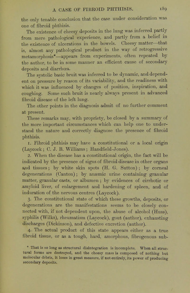 the only tenable conclusion that the case under consideration was one of fibroid phthisis. The existence of cheesy deposits in the lung was inferred partly from mere pathological experience, and partly from a belief in the existence of ulcerations in the bowels. Cheesy matter—that is, almost any pathological product in the way of retrogressive metamorphosis*—appears from experiments, often repeated by the author, to be in some manner an efficient cause of secondary deposits and diarrhoea. The systolic basic bruit was inferred to be dynamic, and depend- ent on pressure by reason of its variability, and the readiness with which it was influenced by changes of position, inspiration, and coughing. Some such bruit is nearly always present in advanced fibroid disease of the left lung. The other points in the diagnosis admit of no further comment at present. These remarks may, with propriety, be closed by a summary of the more important circumstances which can help one to under- stand the nature and correctly diagnose the presence of fibroid phthisis. 1. Fibroid phthisis may have a constitutional or a local origin (Laycock ; C. J. B. Williams ; Handfield-Jones). 2. When the disease has a constitutional origin, the fact will be indicated by the presence of signs of fibroid disease in other organs and tissues; by white skin spots (H. G. Sutton) ; by corneal degenerations (Canton) ; by antemic urine containing granular matter, granular casts, or albumen ; by evidences of cirrhotic or amyloid liver, of enlargement and hardening of spleen, and of induration of the nervous centres (Laycock). 3. The constitutional state of which these growths, deposits, or degenerations are the manifestations seems to be closely con- nected with, if not dependent upon, the abuse of alcohol (Huss), syphilis (Wilks), rheumatism (Laycock), gout (author), exhausting discharges (Dickinson), and defective excretion (author). 4. The actual product of this state appears either as a true fibroid tissue, or as a tough, hard, amorphous, fibrogenous sub- * That is so long as structural disintegration is incomplete. When all struc- tural forms are destroyed, and the cheesy mass is composed of nothing but molecular debris, it loses in great measure, if not entirely, its power of producing secondary deposits.