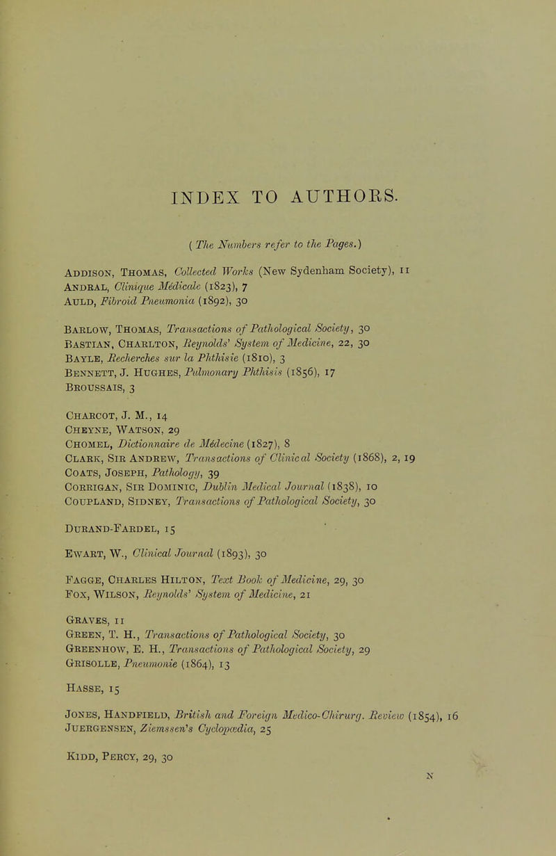 INDEX TO AUTHORS. ( The Numbers refer to the Pages.) Addison, Thomas, Collected Works (New Sydenham Society), 11 Andbal, Clinique Medicalc (1823), 7 Auld, Fibroid Pneumonia (1892), 30 Bablow, Thomas, Transactions of Pathological Society, 30 Bastian, Charlton, Reynolds' System of Medicine, 22, 30 Bayle, Eecherches sur la Phthisie (1810), 3 Bennett, J. Hughes, Pulmonary Phthisis (1856), 17 Broussais, 3 Charcot, J. M., 14 Cheyne, Watson, 29 CHOMEL, Dictionnaire de Midecine (1827), 8 Clark, Sir Andrew, Transactions of Clinical Society (1868), 2,19 Coats, Joseph, Pathology, 39 Corrigan, Sir Dominic, Dublin Medical Journal (1838), 10 Coup land, Sidney, Transactions of Pathological Society, 30 Duband-Faedel, 15 Ewart, W., Clinical Journal (1893), 30 Fagge, Chaeles Hilton, Text Booh of Medicine, 29, 30 Fox, Wilson, Reynolds' System of Medicine, 21 Geaves, 11 Geeen, T. H., Transactions of Pathological Society, 30 Greenhow, E. H., Transactions of Pathological Society, 29 Geisolle, Pneumonie (1864), 13 Hasse, 15 Jones, Handfield, British and Foreign Medico-Chirurg. Review (1854), 16 JUEEGENSEN, Ziemssen's Cyclojxedia, 25 Kidd, PeeCY, 29, 30