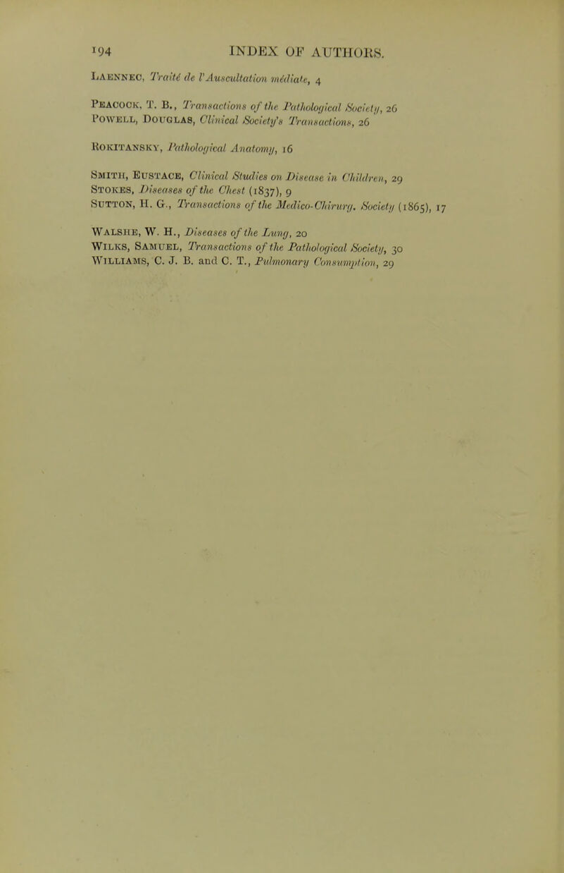 LAENNEC, Traiti de VAuscultation mediate, 4 Peacock, T. B., Transactions of the Pathological Society, 26 POWELL, Douglas, Clinical Society's Transactions, 26 ROKITANSKY, Pathological Anatomy, 16 Smith, EUSTACE, Clinical Studies on Disease in Children, 29 Stokes, Diseases of the Chest (1837), 9 SUTTON, H. G., Transactions of the Medico-Chirurg. Society (1865), 17 WALSHE, W. H., Diseases of the Lung, 20 Wilks, Samuel, Transactions of the Pathological Society, 30 Williams, C. J. B. and C. T., Pulmonary Consumption, 29