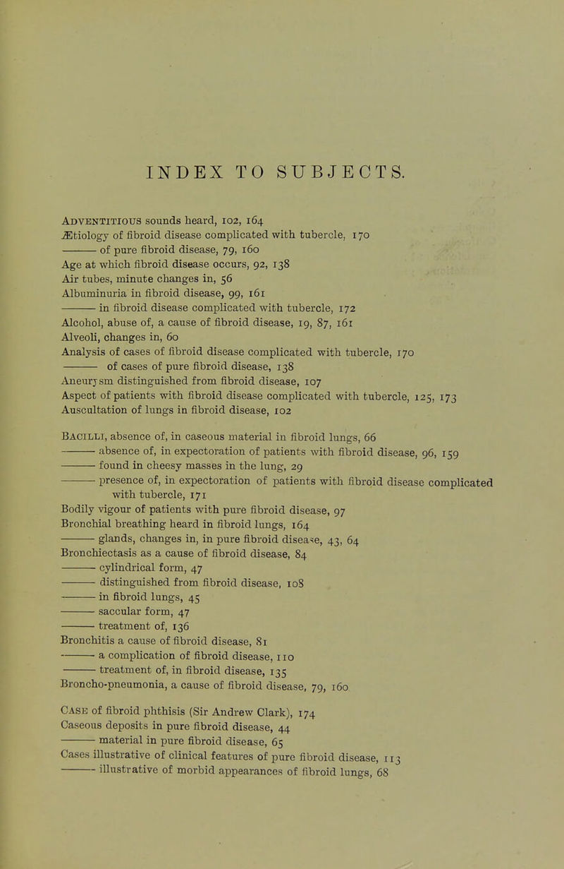 Adventitious sounds heard, 102, 164 ./Etiology of fibroid disease complicated with tubercle, 170 of pure fibroid disease, 79, 160 Age at which fibroid disease occurs, 92, 138 Air tubes, minute changes in, 56 Albuminuria in fibroid disease, 99, 161 in fibroid disease complicated with tubercle, 172 Alcohol, abuse of, a cause of fibroid disease, 19, 87, 161 Alveoli, changes in, 60 Analysis of cases of fibroid disease complicated with tubercle, 170 of cases of pure fibroid disease, 138 Aneurysm distinguished from fibroid disease, 107 Aspect of patients with fibroid disease complicated with tubercle, 125, 173 Auscultation of lungs in fibroid disease, 102 Bacilli, absence of, in caseous material in fibroid lungs, 66 absence of, in expectoration of patients with fibroid disease, 96, 159 found in cheesy masses in the lung, 29 presence of, in expectoration of patients with fibroid disease complicated with tubercle, 171 Bodily vigour of patients with pure fibroid disease, 97 Bronchial breathing heard in fibroid lungs, 164 glands, changes in, in pure fibroid disease, 43, 64 Bronchiectasis as a cause of fibroid disease, 84 cylindrical form, 47 distinguished from fibroid disease, 10S in fibroid lungs, 45 saccular form, 47 treatment of, 136 Bronchitis a cause of fibroid disease, 81 a complication of fibroid disease, no treatment of, in fibroid disease, 135 Broncho-pneumonia, a cause of fibroid disease, 79, 160 Case of fibroid phthisis (Sir Andrew Clark), 174 Caseous deposits in pure fibroid disease, 44 material in pure fibroid disease, 65 Cases illustrative of clinical features of pure fibroid disease, 113 illustrative of morbid appearances of fibroid lungs, 68