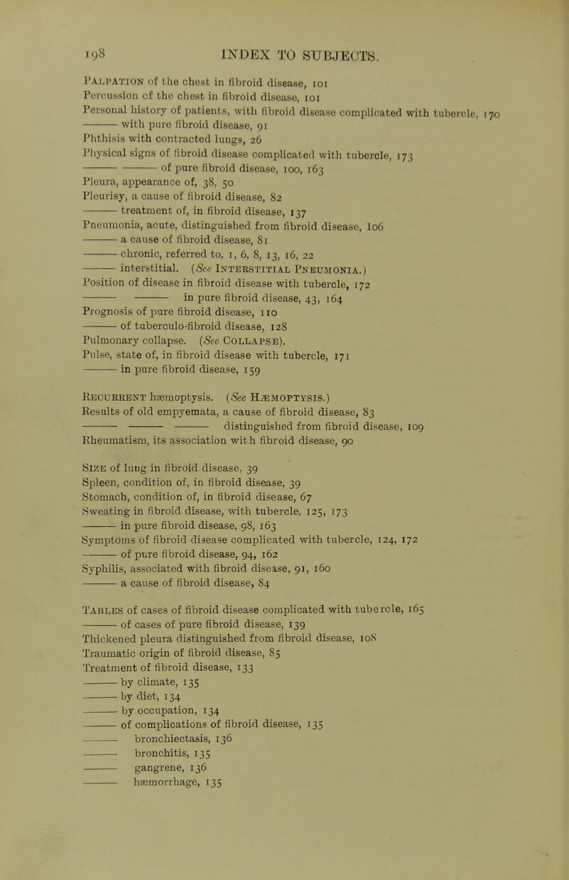 Palpation of the chest in fibroid disease, 101 Percussion cf the chest in fibroid disease, 101 Personal history of patients, with fibroid disease complicated with tubercle, with pure fibroid disease, 91 Phthisis with contracted lungs, 26 Physical signs of fibroid disease complicated with tubercle, 173 of pure fibroid disease, 100, 163 Pleura, appearance of, 38, 50 Pleurisy, a cause of fibroid disease, 82 treatment of, in fibroid disease, 137 Pneumonia, acute, distinguished from fibroid disease, I06 a cause of fibroid disease, 81 chronic, referred to, 1, 6, 8, 13, 16, 22 interstitial. (See Interstitial Pneumonia.) Position of disease in fibroid disease with tubercle, 172 in pure fibroid disease, 43, 164 Prognosis of pure fibroid disease, 110 of tuberculo-fibroid disease, 128 Pulmonary collapse. (See Collapse). Pulse, state of, in fibroid disease with tubercle, 171 in pure fibroid disease, 159 Recurrent hasmoptysis. (See Hjemoptysis.) Results of old empyemata, a cause of fibroid disease, 83 distinguished from fibroid disease, 109 Rheumatism, its association with fibroid disease, 90 Size of lung in fibroid disease. 39 Spleen, condition of, in fibroid disease, 39 Stomach, condition of, in fibroid disease, 67 Sweating in fibroid disease, with tubercle, 125, 173 in pure fibroid disease, 98, 163 Symptoms of fibroid disease complicated with tubercle, 124, 172 of pure fibroid disease, 94, 162 Syphilis, associated with fibroid disease, 91, 160 a cause of fibroid disease, 84 Tables of cases of fibroid disease complicated with tubercle, 165 of cases of pure fibroid disease, 139 Thickened pleura distinguished from fibroid disease, 108 Traumatic origin of fibroid disease, 85 Treatment of fibroid disease, 133 by climate, 135 by diet, 134 ■ by occupation, 134 of complications of fibroid disease, 135 bronchiectasis, 136 bronchitis, 135 gangrene, 136 haemorrhage, 135