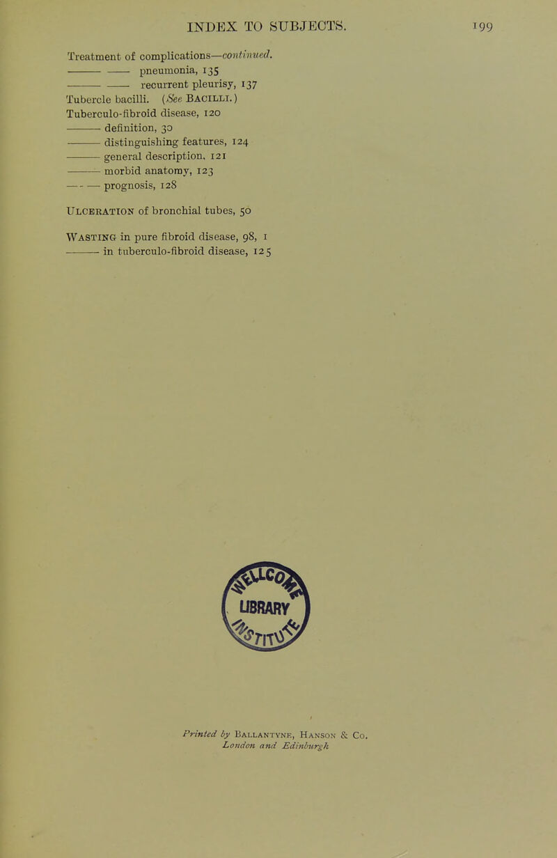 Treatment of complications—continued. Tubercle bacilli. {See Bacilli.) Tuberculo-fibroid disease, 120 —■—— definition, 30 distinguishing features, 124 ■ general description, 121 morbid anatomy, 123 — prognosis, 128 Ulceration of bronchial tubes, 50 Wasting in pure fibroid disease, 98, 1 in tuberculo-fibroid disease, 125 pneumonia, 135 recurrent pleurisy, 137 Printed by Bai.lantyne, Hanson & Co. London and Edinburgh